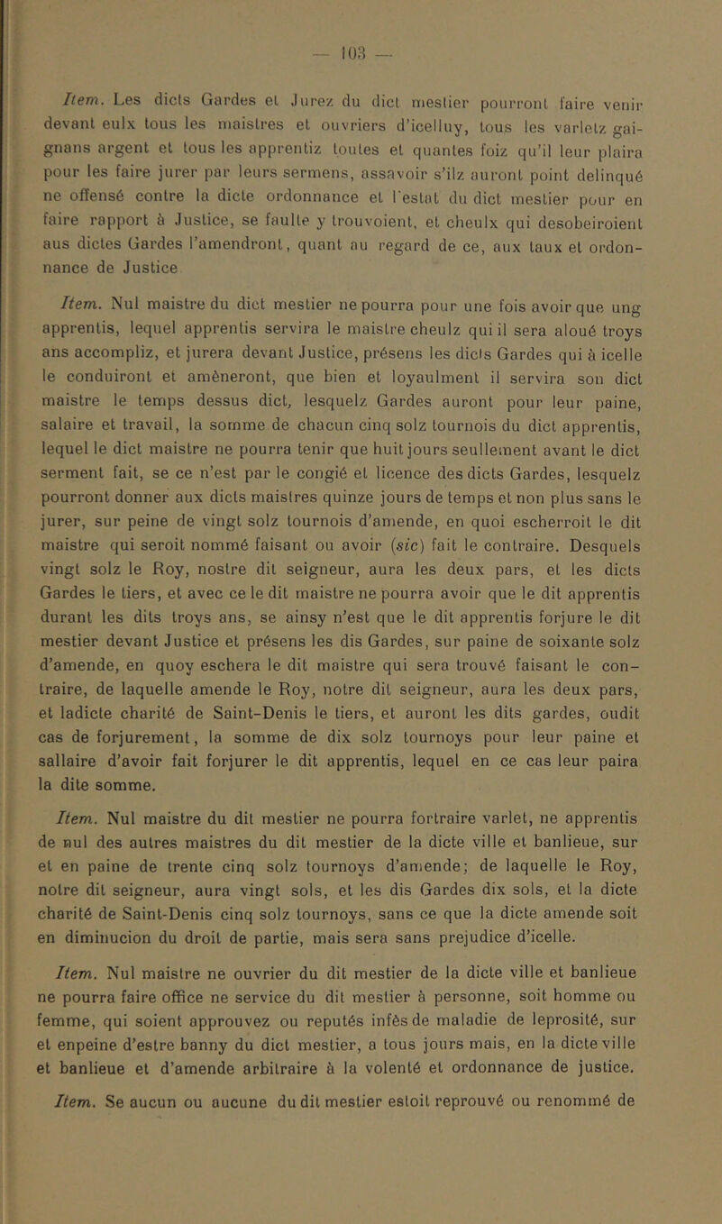 Item. Les dicts Gardes el Jurez du dicl meslier pourronl faire venir devant eulx tous les maislres el ouvriers d’icelluy, tous les varlelz gai- gnans argent el tous les apprentiz toutes el quanles foiz qu’il leur plaira pour les faire jurer par leurs sermens, assavoir s’ilz auront point delinqué ne offensé contre la dicte ordonnance el l'estât du dict meslier pour en faire rapport à Justice, se faulle y Irouvoienl, el cheulx qui desobeiroienl aus dictes Gardes l’amendront, quant au regard de ce, aux taux el ordon- nance de Justice Item. Nul maislre du dict meslier ne pourra pour une fois avoir que ung apprentis, lequel apprentis servira le maislre cheulz qui il sera aloué troys ans accompliz, et jurera devant Justice, présens les dicis Gardes qui à icelle le conduiront et amèneront, que bien et loyaulmenl il servira son dict maistre le temps dessus dict, lesquelz Gardes auront pour leur paine, salaire et travail, la somme de chacun cinq solz tournois du dicl apprentis, lequel le dict maislre ne pourra tenir que huit jours seullement avant le dict serment fait, se ce n’est parle congié el licence des dicts Gardes, lesquelz pourront donner aux dicts maislres quinze jours de temps el non plus sans le jurer, sur peine de vingt solz tournois d’amende, en quoi escherroil le dit maistre qui seroit nommé faisant ou avoir {sic) fait le contraire. Desquels vingt solz le Roy, noslre dit seigneur, aura les deux pars, el les dicts Gardes le tiers, et avec ce le dit maistre ne pourra avoir que le dit apprentis durant les dits troys ans, se ainsy n’est que le dit apprentis forjure le dit mestier devant Justice el présens les dis Gardes, sur paine de soixante solz d’amende, en quoy eschera le dit maislre qui sera trouvé faisant le con- traire, de laquelle amende le Roy, notre dit seigneur, aura les deux pars, el ladicte charité de Saint-Denis le tiers, et auront les dits gardes, oudit cas de forjurement, la somme de dix solz tournoys pour leur paine et sallaire d’avoir fait forjurer le dit apprentis, lequel en ce cas leur paira la dite somme. Item. Nul maistre du dit meslier ne pourra fortraire varlet, ne apprentis de nul des autres maislres du dit mestier de la dicte ville el banlieue, sur et en paine de trente cinq solz tournoys d’amende; de laquelle le Roy, notre dit seigneur, aura vingt sols, el les dis Gardes dix sols, el la dicte charité de Saint-Denis cinq solz tournoys, sans ce que la dicte amende soit en diminucion du droit de partie, mais sera sans préjudice d’icelle. Item. Nul maislre ne ouvrier du dit mestier de la dicte ville et banlieue ne pourra faire office ne service du dit mestier à personne, soit homme ou femme, qui soient approuvez ou réputés infèsde maladie de leprosité, sur et enpeine d’eslre banny du dicl mestier, a tous jours mais, en la dicte ville et banlieue et d’amende arbitraire à la volenlé el ordonnance de justice. Item. Se aucun ou aucune du dit mestier esloil reprouvé ou renommé de