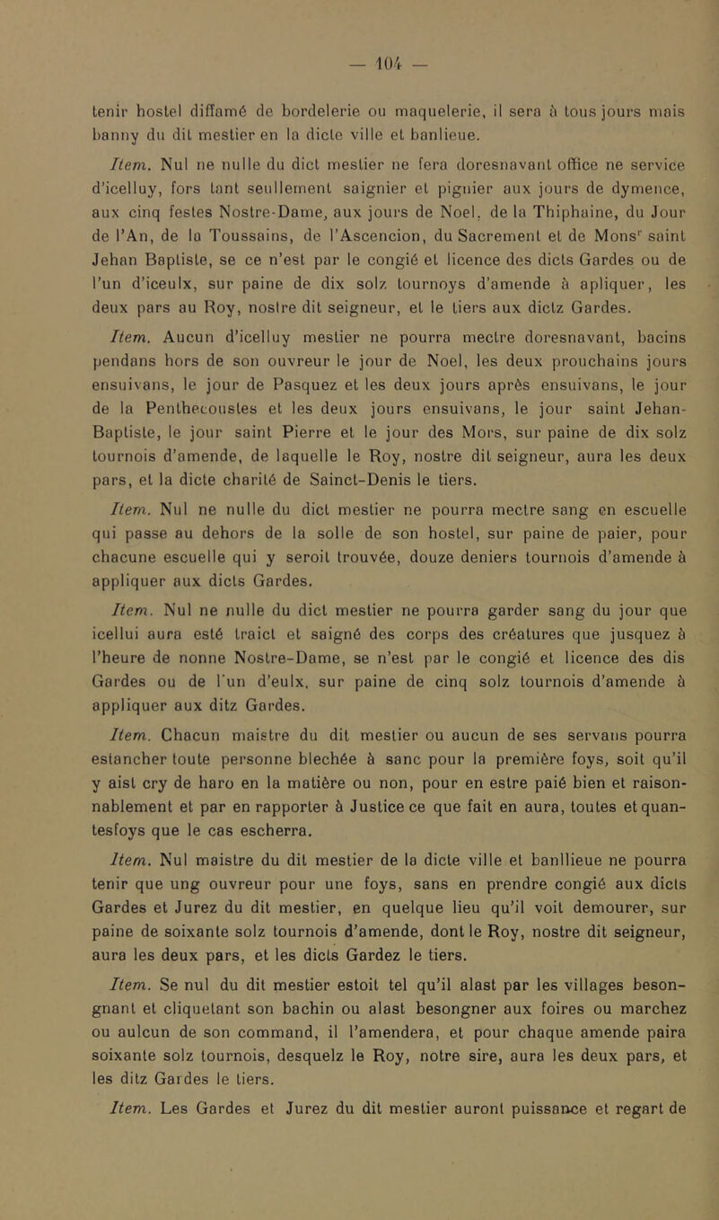 — 1ü4 — tenir hoslel diffamé de bordelerie ou maquelerie, il sera à tous jours mais banny du dit mestier en la dicte ville et banlieue. Item. Nul ne nulle du dict mestier ne fera doresnavant office ne service d’icelluy, fors tant seullernent saignier et pignier aux jours de dymence, aux cinq fesles Nostre-Dame, aux jours de Noël, de la Thiphaine, du Jour de l’An, de la Toussains, de l’Ascencion, du Sacrement et de Mons''saint Jehan Baptiste, se ce n’est par le congié et licence des dicts Gardes ou de l’un d’iceulx, sur paine de dix solz tournoys d’amende à apliquer, les deux pars au Roy, nosire dit seigneur, et le tiers aux dictz Gardes. Item. Aucun d’icelluy mestier ne pourra mectre doresnavant, bacins pendans hors de son ouvreur le jour de Noël, les deux prouchains jours ensuivans, le jour de Pasquez et les deux jours après ensuivans, le jour de la Penthecoustes et les deux jours ensuivans, le jour saint Jehan- Baptiste, le jour saint Pierre et le jour des Mors, sur paine de dix solz tournois d’amende, de laquelle le Roy, nostre dit seigneur, aura les deux pars, et la dicte charité de Sainct-Denis le tiers. Item. Nul ne nulle du dict mestier ne pourra mectre sang en escuelle qui passe au dehors de la solle de son hostel, sur paine de paier, pour chacune escuelle qui y seroil trouvée, douze deniers tournois d’amende à appliquer aux dicts Gardes. Item. Nul ne nulle du dict mestier ne pourra garder sang du jour que icellui aura esté traict et saigné des corps des créatures que jusquez à l’heure de nonne Nostre-Dame, se n’est par le congié et licence des dis Gardes ou de l’un d’eulx. sur paine de cinq solz tournois d’amende à appliquer aux ditz Gardes. Item. Chacun maistre du dit mestier ou aucun de ses servans pourra estancher toute personne blechée à sanc pour la première foys, soit qu’il y aist cry de haro en la matière ou non, pour en estre paié bien et raison- nablement et par en rapporter à Justice ce que fait en aura, toutes etquan- tesfoys que le cas escherra. Item. Nul maistre du dit mestier de la dicte ville et banllieue ne pourra tenir que ung ouvreur pour une foys, sans en prendre congié aux dicts Gardes et Jurez du dit mestier, en quelque lieu qu’il voit demourer, sur paine de soixante solz tournois d’amende, dont le Roy, nostre dit seigneur, aura les deux pars, et les dicts Gardez le tiers. Item. Se nul du dit mestier estoit tel qu’il alast par les villages beson- gnant et cliquetant son bachin ou alast besongner aux foires ou marchez ou aulcun de son command, il l’amendera, et pour chaque amende paira soixante solz tournois, desquelz le Roy, notre sire, aura les deux pars, et les ditz Gardes le tiers. Item. Les Gardes et Jurez du dit mestier auront puissance et regart de