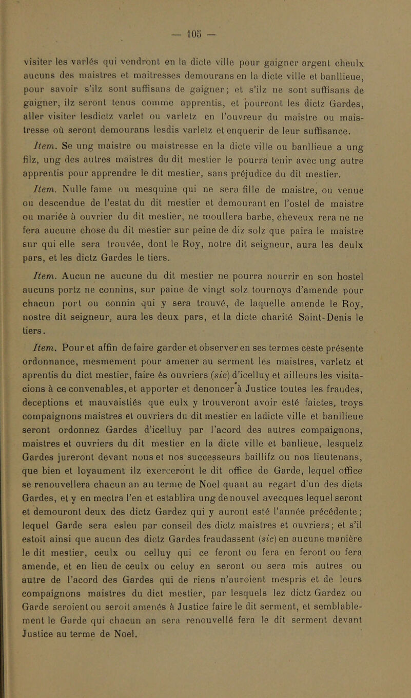 lOo - visiter les variés qui vendront en la dicte ville pour gaigner argent cheulx aucuns des maislres et maîtresses demourans en la dicte ville et banllieue, pour savoir s’ilz sont suffisans de gaigner; et s’ilz ne sont suflfisans de gaigner, ilz seront tenus comme apprentis, et pourront les dictz Gardes, aller visiter lesdiclz varlel ou varletz en l’ouvreur du maistre ou mais- tresse où seront demourans lesdis varletz et enquérir de leur suffisance. Item. Se ung maistre ou maistresse en la dicte ville ou banllieue a ung filz, ung des autres maistres du dit mestier le pourra tenir avec ung autre apprentis pour apprendre le dit mestier, sans préjudice du dit mestier. Item. Nulle famé ou mesquine qui ne sera fille de maistre, ou venue ou descendue de l’estât du dit mestier et demeurant en l’ostel de maistre ou mariée à ouvrier du dit mestier, ne moullera barbe, cheveux rera ne ne fera aucune chose du dit mestier sur peine de diz solz que paira le maistre sur qui elle sera trouvée, dont le Roy, notre dit seigneur, aura les deulx pars, et les dictz Gardes le tiers. Item. Aucun ne aucune du dit mestier ne pourra nourrir en son hostel aucuns portz ne connins, sur paine de vingt solz tournoys d’amende pour chacun port ou connin qui y sera trouvé, de laquelle amende le Roy, nostre dit seigneur, aura les deux pars, et la dicte charité Saint-Denis le tiers. Item. Pour et affin de faire garder et observer en ses termes ceste présente ordonnance, mesmement pour amener au serment les maistres, varletz et aprentis du dict mestier, faire ès ouvriers (sic) d’icelluy et ailleurs les visita- cions à ce convenables, et apporter et dénoncer à Justice toutes les fraudes, déceptions et mauvaistiés que eulx y trouveront avoir esté faictes, troys compaignons maistres et ouvriers du dit mestier en ladicte ville et banllieue seront ordonnez Gardes d’icelluy par l’acord des autres compaignons, maislres et ouvriers du dit mestier en la dicte ville et banlieue, lesquelz Gardes jureront devant nous et nos successeurs baillifz ou nos lieutenans, que bien et loyaument ilz exerceront le dit office de Garde, lequel office se renouvellera chacun an au terme de Noël quant au regart d'un des dicts Gardes, et y en mectra l’en et eslablira ung de nouvel avecques lequel seront et demouronl deux des dictz Gardez qui y auront esté l’année précédente; lequel Garde sera esleu par conseil des dictz maislres et ouvriers; et s’il estoil ainsi que aucun des dictz Gardes fraudassent (stc)en aucune manière le dit mestier, ceulx ou celluy qui ce feront ou fera en feront ou fera amende, et en lieu de ceulx ou celuy en seront ou sera mis autres ou autre de l’acord des Gardes qui de riens n’auroient rnespris et de leurs compaignons maistres du dict mestier, par lesquels lez dictz Gardez ou Garde seroienlou seroil amenés à Justice faire le dit serment, et semblable- ment le Garde qui chacun an .sera renouvellé fera le dit serment devant Justice au terme de Noël,