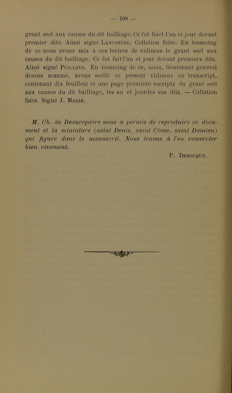 grant seel aux causes du dit bailliage. Ce lut faict l'an el jour devant premier ditz. Ainsi signé Lancestre. Collation faite. En tesmoing de ce nous avons mis à ces lectres de vidimus le grant seel aux causes du dit bailliage. Ce fut fait l’an et jour devant premiers ditz. Ainsi signé Puilloys. En tesmoing de ce, nous, lieutenant général dessus nommé, avons seellé ce présent vidimus ou transcript, contenant dix feuilletz et une page première escriptz du grant seel aux causes du dit bailliage, les an et jourdes sus ditz. —Collation faite. Signé J. Marie. M. Ch. de Beaurepaire nous a permis de reproduire, ce docu- ment et la miniature {saint Denis, saint Côme, saint Damien) qui figure dans le manuscrit. Nous tenons à l'en remercier bien vivement. P. Derocque.