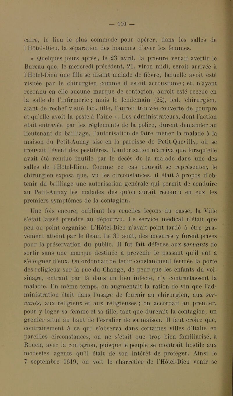 Caire, le lieu le plus commode pour opérer, dans les salles de l’Hôtel-Dieu, la séparation des hommes d’avec les femmes. « Quelques jours après, le 23 avril, la prieure venait avertir le Bureau que, le mercredi précédent, 21, viron midi, seroit arrivée à rriôtel-Dieu une fille se disant malade de fièvre, laquelle avoit esté visitée par le chirurgien comme il estoit accoustumé; et, n’ayant reconnu en elle aucune marque de contagion, auroit esté receue en la salle de l’infirmerie; mais le lendemain (22), led. chirurgien, aiant de rechef visité lad. fille, l’auroit trouvée couverte de pourpre et qu’elle avoit la peste à l’aîne ». Les administrateurs, dont l’action était entravée par les règlements de la police, durent demander au lieutenant du bailliage, l’autorisation de faire mener la malade à la maison du l’etit-Aunay sise en la paroisse de Petit-Quevilly, où se trouvait l’évent des pestiférés. L’autorisation n’arriva que lorsqu’elle avait été rendue inutile par le décès de la malade dans une des salles de l’IIôtel-Dieu. Comme ce cas pouvait se représenter, le chirurgien exposa que, vu les circonstances, il était à propos d’ob- tenir du bailliage une autorisation générale qui permît de conduire au Petit-Aunay les malades dès qu’on aurait reconnu en eux les premiers symptômes de la contagion. Une fois encore, oubliant les cruelles leçons du passé, la Ville s’était laissé prendre au dépourvu. Le service médical n’était que peu ou point organisé. L’Hôtel-Dieu n’avait point tardé à être gra- vement atteint par le fléau. Le 31 août, des mesures y furent prises pour la préservation du public. Il fut fait défense aux servants de sortir sans une marque destinée à prévenir le passant qu’il eût à s’éloigner d’eux. On ordonnait de tenir constamment fermée la porte des religieux sur la rue du Change, de peur que les enfants du voi- sinage, entrant par là dans un lieu infecté, n’y contractassent la maladie. En même temps, on augmentait la ration de vin que l’ad- ministration était dans l’usage de fournir au chirurgien, aux ser- vants, aux religieux et aux religieuses ; on accordait au premier, pour y loger sa femme et sa fille, tant que durerait la contagion, un grenier situé au haut de l’escalier de sa maison. Il laut croire que, contrairement à ce qui s’observa dans certaines villes d’Italie en pareilles circonstances, on ne s’était que trop bien familiarisé, à Rouen, avec la contagion, puisque le peuple se montrait hostile aux modestes agents qu’il était de son intérêt de protéger. Ainsi le 7 septembre 1619, on voit le charretier de l’Hôlel-Dieu venir se