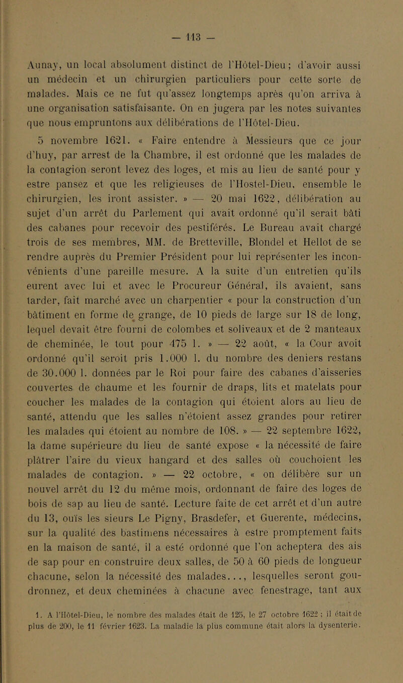 Aunay, un local absolument distinct de l’Hôtel-Dieu; d’avoir aussi un médecin et un chirurgien particuliers pour cette sorle de malades. Mais ce ne fut qu’assez longtemps après qu’on arriva à une organisation satisfaisante. On en jugera par les notes suivantes que nous empruntons aux délibérations de l’Hôtel^Dieu. 5 novembre 1621. « Faire entendre à Messieurs que ce Jour d’buy, par arrest de la Chambre, il est ordonné que les malades de la contagion seront levez des loges, et mis au lieu de santé pour y estre pansez et que les religieuses de l’Hostel-Dieu, ensemble le chirurgien, les iront assister. » — 20 mai 1622, délibération au sujet d’un arrêt du Parlement qui avait ordonné qu'il serait bâti des cabanes pour recevoir des pestiférés. Le Bureau avait chargé trois de ses membres, MM. de Bretteville, Blondel et Hellot de se rendre auprès du Premier Président pour lui représenter les incon- vénients d’une pareille mesure. A la suite d’un entretien qu’ils eurent avec lui et avec le Procureur Général, ils avaient, sans larder, fait marché avec un charpentier « pour la construction d’un bâtiment en forme de grange, de 10 pieds de large sur 18 de long, lequel devait être fourni de colombes et soliveaux et de 2 manteaux de cheminée, le tout pour 475 1. » — 22 août, « la Cour avoit ordonné qu’il seroit pris 1.000 1. du nombre des deniers restans de 30.000 1. données par le Roi pour faire des cabanes d’aisseries couvertes de chaume et les fournir de draps, lits et matelats pour coucher les malades de la contagion qui étaient alors au lieu de santé, attendu que les salles n’étoient assez grandes pour retirer les malades qui étoient au nombre de 108. » — 22 septembre 1622, la dame supérieure du lieu de santé expose « la nécessité de faire plâtrer l’aire du vieux hangard et des salles où couchoient les malades de contagion. » — 22 octobre, « on délibère sur un nouvel arrêt du 12 du même mois, ordonnant de faire des loges de bois de sap au lieu de santé. Lecture faite de cet arrêt et d’un autre du 13, ouïs les sieurs Le Pigny, Brasdefer, et Guerente, médecins, sur la qualité des bastimens nécessaires â estre promptement faits en la maison de santé, il a esté ordonné que l’on acheptera des ais de sap pour en construire deux salles, de 50 à 60 pieds de longueur chacune, selon la nécessité des malades..., lesquelles seront gou- dronnez, et deux cheminées â chacune avec fenestrage, tant aux 1. A l’IIôtel-Dieu, le nombre des malades était de 125, le 27 octobre 1622 ; il était de plus de 200, le 11 février 1623. La maladie la plus commune était alors la dysenterie.