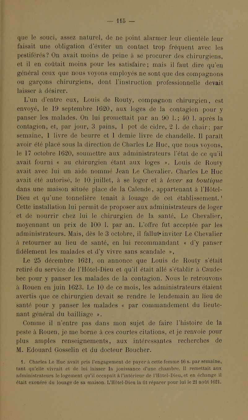 — 113 — que le souci, assez naturel, de ne point alarmer leur clientèle leur faisait une obligation d’éviter un contact trop fréquent avec les pestiférés? On avait moins de peine à se procurer des chirurgiens, et il en coûtait moins pour les satisfaire; mais il faut dire qu’en généi'al ceux que nous voyons employés ne sont que des compagnons ou garçons chirurgiens, dont l’instruction professionnelle devait laisser à désirer. L’un d’entre eux, Louis de Routy, compagnon chirurgien, est envoyé, le 19 septembre 1620, aux loges de la contagion pour y panser les malades. On lui promettait par an 90 1.; 40 1. après la contagion, et, par jour, 3 pains, 1 pot de cidre, 2 1. de chaii-; par semaine, 1 livre de beurre et 1 demie livre de chandelle. 11 parait avoir été placé sous la direction de Charles Le Hue, que nous voyons, le 17 octobre 1620, soumettre aux administrateurs l'état de ce qu'il avait fourni « au chirurgien étant aux loges ». Louis de Roiiiy avait avec lui un aide nommé Jean Le Chevalier. Charles Le Hue avait été autorisé, le 10 juillet, à se loger et à lever sa boutique dans une maison située place de la Calende, appartenant à l’Hôtel- Dieu et qu’une tonnelière tenait à louage de cet établissement.' Cette installation lui permit de proposer aux administrateurs de loger et de nourrir chez lui le chirurgien de la santé. Le Chevalier, moyennant un prix de 100 1. par an. L’offre fut acceptée par les administrateurs. Mais, dès le 3 octobre, il fallut*inviter Le Chevalier <à retourner au lieu de santé, en lui recommandant « d’y panser fidèlement les malades et d’y vivre sans scandale », Le 25 décembre 1621, on annonce que Louis de Routy s’était retiré du service de l’Hôtel-Dieu et qu’il était allé s’établir à Caude- bec pour y panser les malades de la contagion. Nous le retrouvons à Rouen en juin 1623. Le 10 de ce mois, les administrateurs étaient avertis que ce chirurgien devait se rendre le lendemain au lieu de santé pour y panser les malades « par commandement du lieute- nant général du bailliage ». Comme il n'entre pas dans mon sujet de faire l’histoire de la peste à Rouen, je me borne à ces courtes citations, et je renvoie pour plus amples renseignements, aux intéressantes recherches de M. Edouard Gosselin et du docteur Boucher. i. Charles Le IIuc avait pris l’engagement de payer à cette femme 16 s. par semaine, tant (in’ellc vivrait et de lui laisser la jouissance d’une chambre. 11 remettait au.v administrateurs le logement qu’il occupait à l’intérieur de l’IIôtel-Dieu, et en échange il