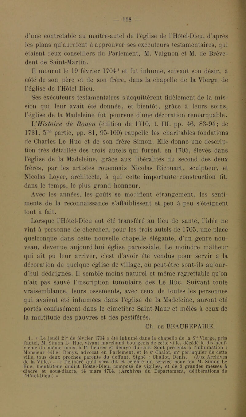 d’une contrelable au maître-autel de l’église de l’Hôtel-Dieu, d’après les plans qu’auraient à approuver ses exécuteurs testamentaires, qui étaient deux conseillers du Parlement, M. Vaignon et M. de Brève- dent de Saint-Martin. Il mourut le 19 février 1704' et fut inhumé, suivant son désir, à côté de son père et de son frère, dans la chapelle de la Vierge de l’église de l'Hôtel-Dieu. Ses exécuteurs testamentaires s’acquittèrent fidèlement de la mis- sion qui leur avait été donnée, et bientôt, grâce à leurs soins, l’église de la Madeleine fut pourvue d'une décoration remarquable. L'Histoire de Rouen (édition de 1710, t. 111. pp. 46, 83-94; de 1731, 5' partie, pp. 81, 95-100) rappelle les charitables fondations de Charles Le Hue et de son frère Simon. p]lle donne une descrip- tion très détaillée des trois autels qui furent, en 1705, élevés dans l’église de la Madeleine, grâce aux libéralités du second des deux frères, par les artistes rouennais Nicolas Ricouart, sculpteur, et Nicolas Loyer, architecte, à qui celte importante construction fit, dans le temps, le plus grand honneur. Avec les années, les goûts se modifient étrangement, les senti- ments de la reconnaissance s’affaiblissent et peu â peu s’éteignent tout à fait. Lorsque l'Hôtel-Dieu eut été transféré au lieu de santé, l’idée ne vint à personne de chercher, pour les trois autels de 1705, une place quelconque dans celte nouvelle chapelle élégante, d’un genre nou- veau, devenue aujourd’hui église paroissiale. Le moindre malheur qui ait pu leur arriver, c’est d’avoir été vendus pour servir à la décoration de quelque église de village, où peut-être sont-ils aujour- d’hui dédaignés. Il semble moins naturel et même regrettable qu’on n’ait pas sauvé l’inscription tumulaire des Le Hue. Suivant toute vraisemblance, leurs ossements, avec ceux de toutes les personnes qui avaient été inhumées dans l’église de la Madeleine, auront été portés confusément dans le cimetière Saint-Maur et mêlés à ceux de la multitude des pauvres et des pestiférés. Ch. DE BEAUREPAIRE. (I Le jeudi 21° de février 1704 a été inhumé dans la chapelle de la S Vierge, près l'autel, M. Simon Le Hue, vivant marchand bourgeois de cette ville, décédé le dix-neuf- vième du même mois, à 11 heures et demye du soir. Sont présents à l’inhumation : Monsieur üiile^, Denys, advocat en Parlement, et le s° Chalot, m° perruquier de cette ville, tous deux proches parents du delïunt. Signé : Challot, Denis. (Aux Archives de ta Ville.) — o Délibéré qu’il sera dit et célébré un service pour feu M. Simon Le Hue, bienfaiteur dudict Hostel-Dieu, composé de vigilles, et de 3 grandes messes à diacre et sous-diacre, 14 mars 1704. (Archives du Département, délibérations de l'Hbtel-Dieu.) »