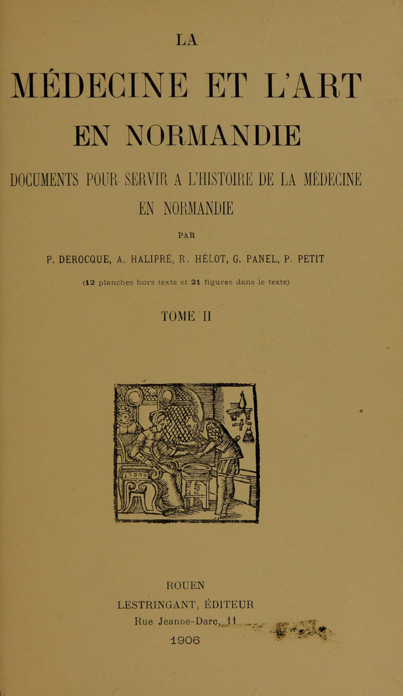 LA MEDECINE ET L’ART EN NORMANDIE PAR P. DEROCQUE, A. HALIPRÉ, R. HÉLOT, G. PANEL, P. PETIT (12 planches hors texte et 21 figures dans le texte) TOMIl ROUEN LESTRINGANT, ÉDITEUR Rue Jeanne-Darc,„H . — 1906