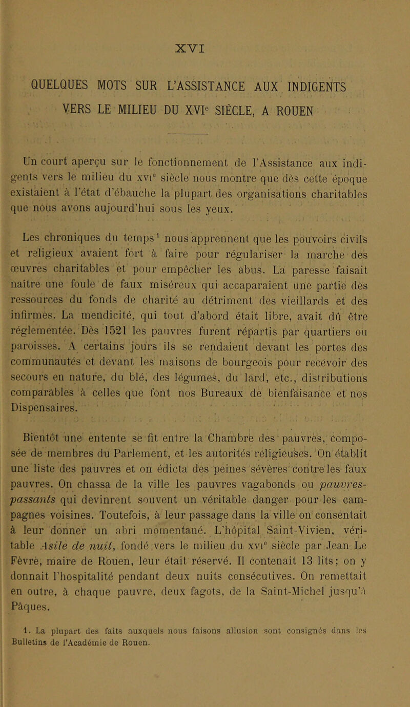 XVI QUELQUES MOTS SUR L’ASSISTANCE AUX INDIGENTS . r . I VERS LE MILIEU DU XVD SIÈCLE, A ROUEN Un court aperçu sur le fonctionnement de l’Assistance aux indi- gents vers le milieu du xvi“ siècle nous montre que dès cette époque existaient à l’état d’ébauche la plupart des organisations charitables que nous avons aujourd’hui sous les yeux. Les chroniques du temps ‘ nous apprennent que les pouvoirs civils et religieux avaient fort à faire pour régulariser la marche des œuvres charitables et pour empêcher les abus. La paresse faisait naître une foule de faux miséreux qui accaparaient une partie des ressources du fonds de charité au détriment des vieillards et des infirmes. La mendicité, qui tout d’abord était libre, avait dû être réglementée. Dès 1521 les pauvres furent répartis par quartiers ou paroisses. A certains jours ils se rendaient devant les'portes des communautés et devant les maisons de bourgeois pour recévoir des secours en nature, du blé, des légumes, du lard, etc., distributions comparables à celles que font nos Bureaux de bienfaisance et nos Dispensaires. . Bientôt une entente se fit entre la Chambre des 'paüvrès, compo- sée de membres du Parlement, et les autorités religieu’ses.'On établit une liste des pauvres et on édicta des peines sévères'contre les faux pauvres. On chassa de la ville les pauvres vagabonds ou pauvres- passants qui devinrent souvent un véritable danger pour les cam- pagnes voisines. Toutefois, à leur passage dans la ville on consentait à leur donner un abri momentané. L’hôpital Saint-Vivien, véri- table Asile de nuit, fondé ,vers le milieu du xvP siècle par Jean Le Fèvrè, maire de Rouen, leur était réservé. Il contenait 13 lits; on y donnait l’hospitalité pendant deux nuits consécutives. On remettait en outre, à chaque pauvre, deux fagots, de la Saint-Michel jusqu’à Pâques. 1. La plupart des faits auxquels nous faisons allusion sont consignés dans les Bulletins de l’Académie de Rouen.