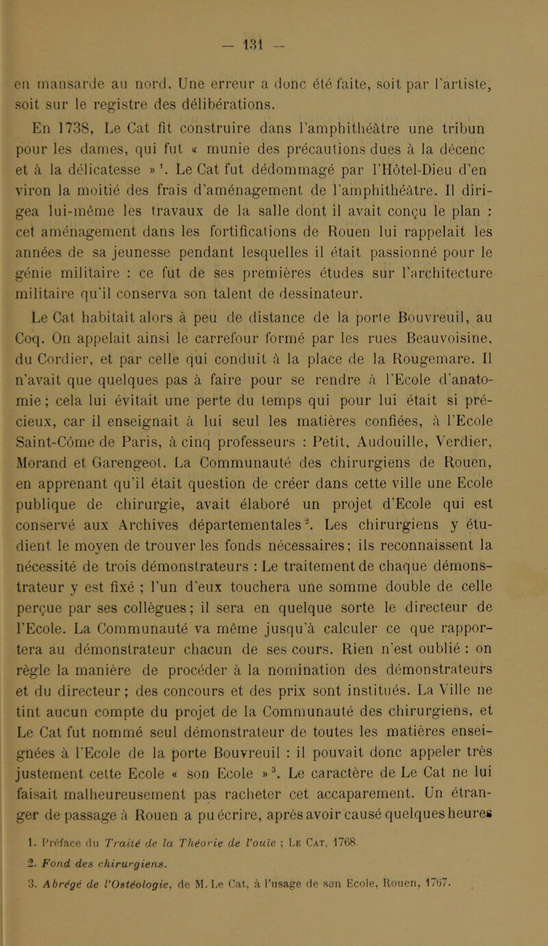 cil mansarde au nord. Une erreur a dune été laite, soit par l'artiste, soit sur le registre des délibérations. En 1738, Le Cat fit construire dans l’amphithéâtre une tribun pour les dames, qui fut « munie des précautions dues à la décenc et à la délicatesse » '. Le Cat fut dédommagé par l’Hôtel-Dieu d’en viron la moitié des frais d’aménagement de l’amphithéâtre. Il diri- gea lui-même les travaux de la salle dont il avait conçu le plan : cet aménagement dans les fortifications de Rouen lui rappelait les années de sa jeunesse pendant lesquelles il était passionné pour le génie militaire : ce fut de ses premières études sur l’architecture militaire qu’il conserva son talent de dessinateur. Le Cat habitait alors à peu de distance de la porte Bouvreuil, au Coq. On appelait ainsi le carrefour formé par les rues Beauvoisine, du Cordier, et par celle qui conduit à la place de la Rougemare. Il n’avait que quelques pas à faire pour se rendre à l’Ecole d’anato- mie ; cela lui évitait une perte du temps qui pour lui était si pré- cieux, car il enseignait à lui seul les matières confiées, à l’Ecole Saint-Côme de Paris, à cinq professeurs : Petit, Audouille, Verdier, Morand et Garengeot. La Communauté des chirurgiens de Rouen, en apprenant qu’il était question de créer dans cette ville une Ecole publique de chirurgie, avait élaboré un projet d’Ecole qui est conservé aux Archives départementales ^ Les chirurgiens y étu- dient le moyen de trouver les fonds nécessaires; ils reconnaissent la nécessité de trois démonstrateurs : Le traitement de chaque démons- trateur y est fixé ; l’un d’eux touchera une somme double de celle perçue par ses collègues; il sera en quelque sorte le directeur de l’Ecole. La Communauté va même jusqu’à calculer ce que rappor- tera au démonstrateur chacun de ses cours. Rien n’est oublié : on règle la manière de procéder à la nomination des démonstrateurs et du directeur ; des concours et des prix sont institués. La Ville ne tint aucun compte du projet de la Communauté des chirurgiens, et Le Cat fut nommé seul démonstrateur de toutes les matières ensei- gnées à l’Ecole de la porte Bouvreuil : il pouvait donc appeler très justement cette Ecole « son Ecole »^. Le caractère de Le Cat ne lui faisait malheureusement pas racheter cet accaparement. Un étran- ger de passage à Rouen a puéerire, après avoir causé quelques heures 1. Préface du Traité de la Théorie de l’ouïe ; Le Cat, 1768. 2. Fond des chirurgiens. 3. Abrégé de TOstéologie, de M. Le Cat, à l'usage de son Ecole, Rouen, 17ü7.