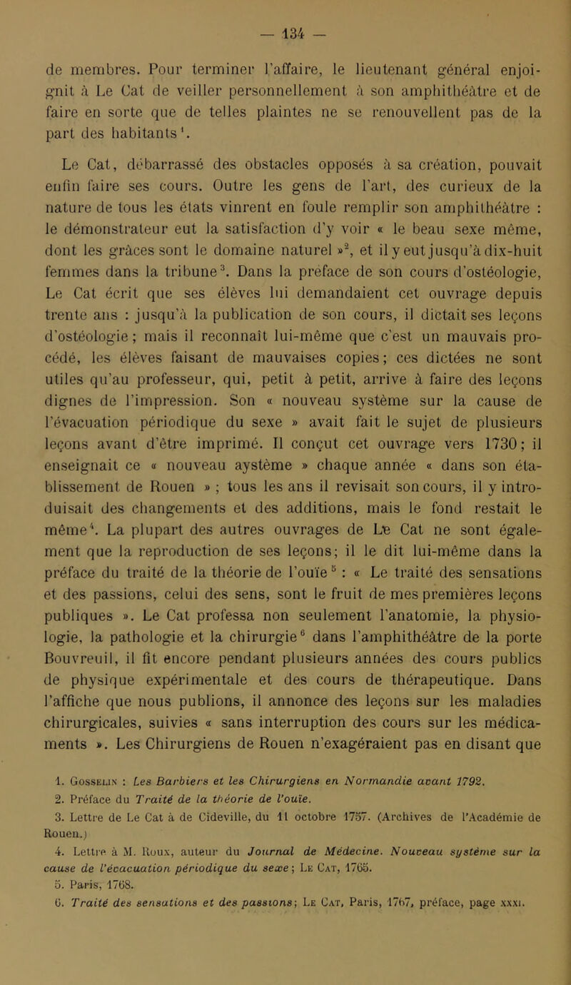 de membres. Pour terminer l’affaire, le lieutenant général enjoi- gnit à Le Cat de veiller personnellement à son amphithéâtre et de faire en sorte que de telles plaintes ne se renouvellent pas de la part des habitants'. Le Cat, débarrassé des obstacles opposés à sa création, pouvait enfin faire ses cours. Outre les gens de l’art, des curieux de la nature de tous les états vinrent en foule remplir son amphithéâtre : le démonstrateur eut la satisfaction d’y voir « le beau sexe même, dont les grâces sont le domaine naturel »^, et il y eut jusqu’à dix-huit femmes dans la tribune^. Dans la préfacé de son cours d’ostéologie. Le Cat écrit que ses élèves lui demandaient cet ouvrage depuis trente ans : jusqu’à la publication de son cours, il dictait ses leçons d’ostéologie ; mais il reconnaît lui-même que c’est un mauvais pro- cédé, les élèves faisant de mauvaises copies ; ces dictées ne sont utiles qu’au professeur, qui, petit à petit, arrive à faire des leçons dignes de l’impression. Son « nouveau système sur la cause de l’évacuation périodique du sexe » avait fait le sujet de plusieurs leçons avant d’être imprimé. Il conçut cet ouvrage vers 1730; il enseignait ce « nouveau aystème » chaque année « dans son éta- blissement de Rouen » ; tous les ans il révisait son cours, il y intro- duisait des changements et des additions, mais le fond restait le même'*. La plupart des autres ouvrages de Lie Cat ne sont égale- ment que la reproduction de ses leçons; il le dit lui-même dans la préface du traité de la théorie de l’ouïe ^ : « Le traité des sensations et des passions, celui des sens, sont le fruit de mes premières leçons publiques ». Le Cat professa non seulement l’anatomie, la physio- logie, la pathologie et la chirurgie® dans l’amphithéâtre de la porte Bouvreuil, il fit encore pendant plusieurs années des cours publics de physique expérimentale et des cours de thérapeutique. Dans l’affiche que nous publions, il annonce des leçons sur les maladies chirurgicales, suivies « sans interruption des cours sur les médica- ments ». Les Chirurgiens de Rouen n’exagéraient pas en disant que 1. Gosseun : Les Barbiers et les Chirurgiens en Normandie acant 1792. 2. Préface du Traité de la théorie de l’ouïe. 3. Lettre de Le Cat à de Cideville, du i l octobre 1757. (Archives de l’Académie de Rouen.) 4. Lettre à M. lluu.x, auteur du Journal de Médecine. Nouveau système sur la cause de l’évacuation périodique du seœe-, Le Cat, 17G5. 5. Paris, 17ü8. G. Traité des sensations et des passions; Le Cat, Paris, 17b7, préface, page .wxi.