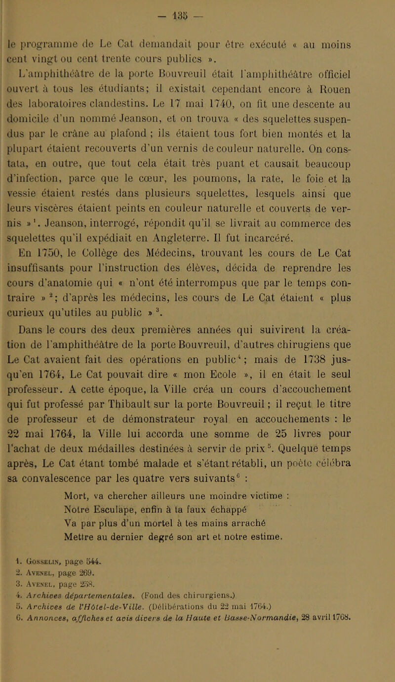 le programme de Le Cat demandait pour être exécuté « au moins cent vingt ou cent trente cours publics ». L'amphithéâtre de la porte Bouvreuil était l'amphithéâtre officiel ouvert il tous les étudiants; il existait cependant encore à Rouen des laboratoires clandestins. Le 17 mai 1740, on fit une descente au domicile d’un nommé Jeanson, et on trouva « des squelettes suspen- dus par le crâne au plafond ; ils étaient tous fort bien montés et la plupart étaient recouverts d’un vernis de couleur naturelle. On cons- tata, en outre, que tout cela était très puant et causait beaucoup d’infection, parce que le cœur, les poumons, la rate, le foie et la vessie étaient restés dans plusieurs squelettes, lesquels ainsi que leurs viscères étaient peints en couleur naturelle et couverts de ver- nis »'. Jeanson, interrogé, répondit qu’il se livrait au commerce des squelettes qu’il expédiait en Angleterre. Il fut incarcéré. En 1750, le Collège des Médecins, trouvant les cours de Le Cat insuffisants pour l’instruction des élèves, décida de reprendre les cours d’anatomie qui « n’ont été interrompus que par le temps con- traire » d’après les médecins, les cours de Le Cat étaient « plus curieux qu’utiles au public » ^ Dans le cours des deux premières années qui suivirent la créa- tion de l’amphithéâtre de la porte Bouvreuil, d’autres chirugiens que Le Cat avaient fait des opérations en public'^; mais de 1738 jus- qu’en 1764, Le Cat pouvait dire « mon Ecole », il en était le seul professeur. A cette époque, la Ville créa un cours d’accouchement qui fut professé par Thibault sur la porte Bouvreuil ; il reçut le titre de professeur et de démonstrateur royal en accouchements : le 22 mai 1764, la Ville lui accorda une somme de 25 livres pour l’achat de deux médailles destinées à servir de prix®. Quelque temps après, Le Cat étant tombé malade et s’étant rétabli, un poète céhibra sa convalescence par les quatre vers suivants® : Mort, va chercher ailleurs une moindre victime : Notre Esculape, enfin à la faux échappé Va par plus d’un mortel à tes mains arraché Mettre au dernier degré son art et notre estime. 1. Gosselin, page 544. 2. Avenel, page 269. 3. .Avenel, page 2.53. 4. Archices départementales. (Fond des chirurgiens.) O. Archices de VHôtel-de-Ville. (Délibérations du 22 mai 1764.) 6. Annonces, ajjlcheset acis divers de la Haute et Basse-Normandie, 28 avril 17G8.