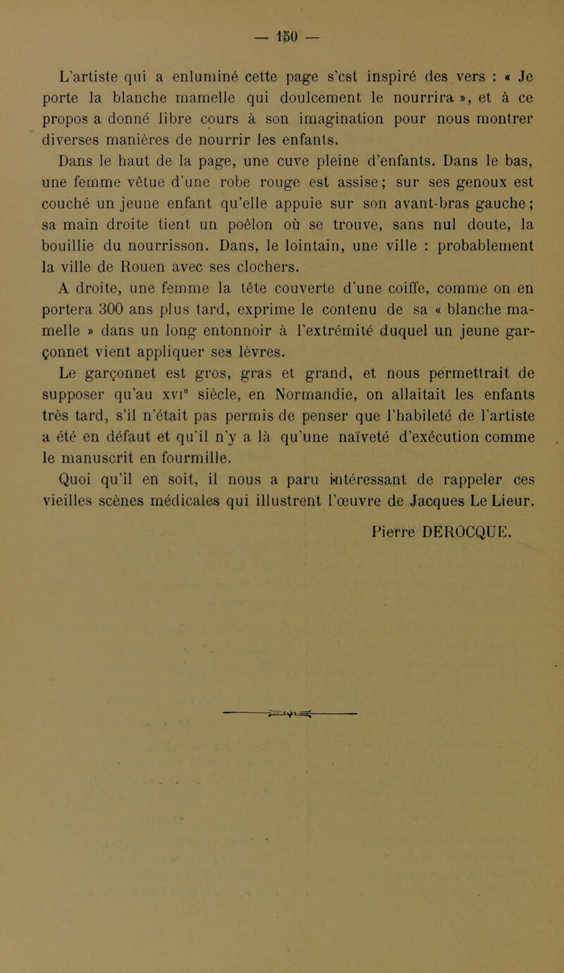 L’artiste qui a enluminé celte page s’cst inspiré des vers : « Je porte la blanche mamelle qui doulcement le nourrira », et à ce propos a donné libre cours à son imagination pour nous montrer diverses manières de nourrir les enfants. Dans le haut de la page, une cuve pleine d’enfants. Dans le bas, une femme vêtue d’une robe rouge est assise; sur ses genoux est couché un jeune enfant qu’elle appuie sur son avant-bras gauche; sa main droite tient un poêlon où se trouve, sans nul doute, la bouillie du nourrisson. Dans, le lointain, une ville : probablement la ville de Rouen avec ses clochers. A droite, une femme la tête couverte d'une coiffe, comme on en portera 300 ans plus tard, exprime le contenu de sa « blanche ma- melle » dans un long entonnoir à l’extrémité duquel un jeune gar- çonnet vient appliquer ses lèvres. Le garçonnet est gros, gras et grand, et nous permettrait de supposer qu’au xvi® siècle, en Normandie, on allaitait les enfants très tard, s’il n’était pas permis de penser que l’habileté de l’artiste a été en défaut et qu’il n’y a là qu’une naïveté d’exécution comme le manuscrit en fourmille. Quoi qu’il en soit, il nous a paru i*ntéressant de rappeler ces vieilles scènes médicales qui illustrent l’œuvre de Jacques Le Lieur. Pierre DEROCQUE.