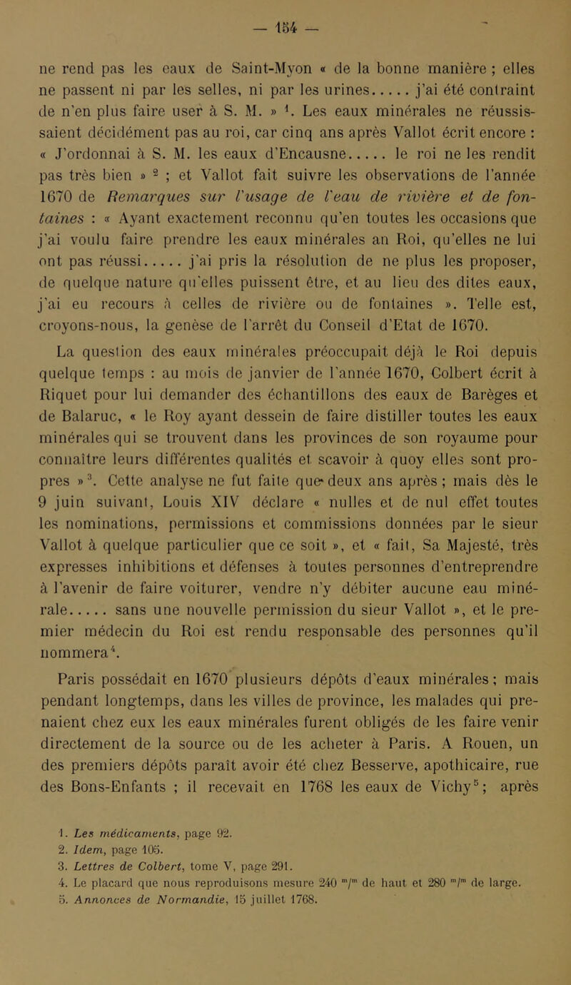 ne rend pas les eaux de Saint-Myon « de la bonne manière ; elles ne passent ni par les selles, ni par les urines j’ai été contraint de n’en plus faire user à S. M. » Les eaux minérales ne réussis- saient décidément pas au roi, car cinq ans après Vallot écrit encore : « J’ordonnai à S. M. les eaux d’Encausne le roi ne les rendit pas très bien » ^ ; et Vallot fait suivre les observations de l’année 1670 de Remarques sur l'usage de l'eau de rivière et de fon- taines : a Ayant exactement reconnu qu’en toutes les occasions que j’ai voulu faire prendre les eaux minérales an Roi, qu’elles ne lui ont pas réussi j’ai pris la résolution de ne plus les proposer, de quelque nature qu'elles puissent être, et au lieu des dites eaux, j’ai eu recours à celles de rivière ou de fontaines ». Telle est, croyons-nous, la genèse de l’arrêt du Conseil d’Etat de 1670. La question des eaux minérales préoccupait déjà le Roi depuis quelque temps : au mois de janvier de l’année 1670, Colbert écrit à Riquet pour lui demander des échantillons des eaux de Barèges et de Balaruc, « le Roy ayant dessein de faire distiller toutes les eaux minérales qui se trouvent dans les provinces de son royaume pour connaître leurs différentes qualités et scavoir à quoy elles sont pro- pres Cette analyse ne fut faite que*deux ans après; mais dès le 9 juin suivant, Louis XIV déclare « milles et de nul effet toutes les nominations, permissions et commissions données par le sieur Vallot à quelque particulier que ce soit », et « fait. Sa Majesté, très expres.ses inhibitions et défenses à toutes personnes d’entreprendre à l’avenir de faire voiturer, vendre n’y débiter aucune eau miné- rale sans une nouvelle permission du sieur Vallot », et le pre- mier médecin du Roi est rendu responsable des personnes qu’il nommera^. Paris possédait en 1670*plusieurs dépôts d’eaux minérales; mais pendant longtemps, dans les villes de province, les malades qui pre- naient chez eux les eaux minérales furent obligés de les faire venir directement de la source ou de les acheter à Paris. A Rouen, un des premiers dépôts paraît avoir été chez Resserve, apothicaire, rue des Bons-Enfants ; il recevait en 1768 les eaux de Vichyaprès ■1. Les médicaments, page 92. 2. Idem, page 105. 3. Lettres de Colbert, tome V, page 291. 4. Le placard que nous reproduisons mesure 240 de haut et 280 de large. O. Annonces de Normandie, 15 juillet 1768.