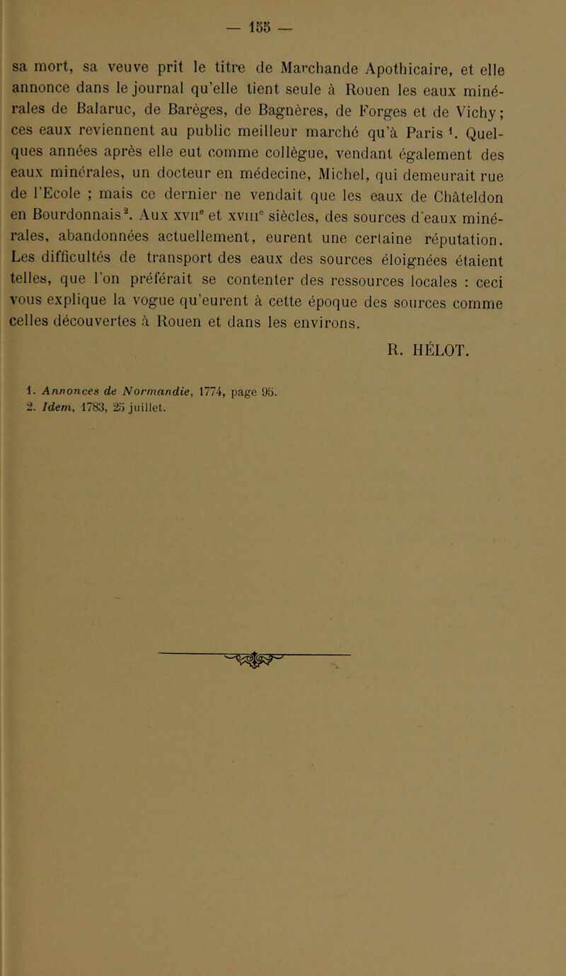 sa mort, sa veuve prit le titre de Marchande Apothicaire, et elle annonce dans le journal qu’elle tient seule à Rouen les eaux miné- rales de Balaruc, de Barèges, de Bagnères, de Forges et de Vichy; ces eaux reviennent au public meilleur marché qu’à Paris V Quel- ques années après elle eut comme collègue, vendant également des eaux minérales, un docteur en médecine, Michel, qui demeurait rue de l’Ecole ; mais ce dernier ne vendait que les eaux de Châteldon en Bourdonnais^ Aux xviP et xviip siècles, des sources d'eaux miné- rales, abandonnées actuellement, eurent une certaine réputation. Les difficultés de transport des eaux des sources éloignées étaient telles, que l’on préférait se contenter des ressources locales : ceci vous explique la vogue qu’eurent à cette époque des sources comme celles découvertes à Rouen et dans les environs. R. HÉLOT. 1. Annonces de Normandie, 1774, page 95. 2. Idem, 1783, 25 juillet.