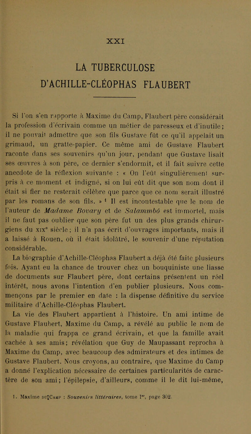 XXI LA TUBERCULOSE D’ACHILLE-CLÉOPHAS FLAUBERT Si l’on s’en iMpporle à Maxime du Camp, Flaubert père considérait la profession d'écrivain comme un métier de paresseux et d’inutile; il ne pouvait admettre que son fils Gustave fût ce qu’il appelait un grimaud, un gratle-papier. Ce même ami de Gustave Flaubert raconte dans ses souvenirs qu’un jour, pendant que Gustave lisait ses œuvres à son père, ce dernier s’endormit, et il fait suivre cette anecdote de la réflexion suivante : « On l’eût singulièrement sur- pris à ce moment et indigné, si on lui eût dit que son nom dont il était si fier ne resterait célèbre que parce que ce nom serait illustré par les romans de son fils. » ^ Il est incontestable que le nom de Fauteur de Madame Bovary et de Salammbô est immortel, mais il ne faut pas oublier que son père fut un des plus grands chirur- giens du XIX® siècle; il n’a pas écrit d’ouvrages importants, mais il a laissé à Rouen, où il était idolâtré, le souvenir d’une réputation considérable. La biographie d’Achille-Cléophas Flaubert a déjà été faite plusieurs fois. Ayant eu la chance de trouver chez un bouquiniste une liasse de documents sur Flaubert père, dont certains présentent un réel intérêt, nous avons l’intention d’en publier plusieurs. Nous com- mençons par le premier en date : la dispense définitive du service militaire d’Achille-Cléophas Flaubert. La vie des Flaubert appartient â l’histoire. Un ami intime de Gustave Flaubert, Maxime du Camp, a révélé au public le nom de la maladie qui frappa ce grand écrivain, et que la famille avait cachée à ses amis; révélation que Guy de Maupassant reprocha à Maxime du Camp, avec beaucoup des admirateurs et des intimes de Gustave Flaubert. Nous croyons, au contraire, que Maxime du Camp a donné l’explication nécessaire de certaines particularités de carac- tère de son ami; l’épilepsie, d’ailleurs, comme il le dit lui-même,