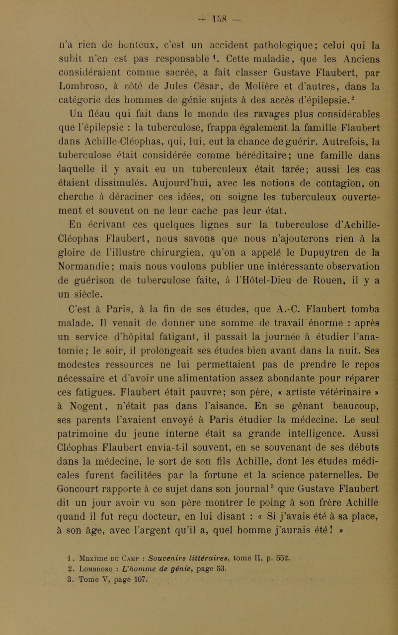 n’a rien de liunleux, c’est un accident pathologique; celui qui la subit n’en est pas responsable ^ Cette maladie, que les Anciens considéraient comme sacrée, a fait classer Gustave Flaubert, par Lombroso, à côté de Jules César, de Molière et d’autres, dans la catégorie des hommes de génie sujets à des accès d’épilepsie.® Un fléau qui fait dans le monde des ravages plus considérables que l'épilepsie : la tuberculose, frappa également la famille Flaubert dans Achille-Cléophas, qui, lui, eut la chance de guérir. Autrefois, la tuberculose était considérée comme héréditaire; une famille dans laquelle il y avait eu un tuberculeux était tarée; aussi les cas étaient dissimulés. Aujourd’hui, avec les notions de contagion, on cherche à déraciner ces idées, on soigne les tuberculeux ouverte- ment et souvent on ne leur cache pas leur état. En écrivant ces quelques lignes sur la tuberculose d’Achille- Cléoplias Pdaubert, nous savons que nous n’ajouterons rien à la gloire de l’illustre chirurgien, qu’on a appelé le Dupuytren de la Normandie; mais nous voulons publier une intéressante observation de guérison de tuberculose faite, à l’Hôtel-Dieu de Rouen, il y a un siècle. C’est à Paris, à la fin de ses études, que A.-C. Flaubert tomba malade. Il venait de donner une somme de travail énorme : après un service d’hôpital fatigant, il passait la journée à étudier l’ana- tomie; le soir, il prolongeait ses études bien avant dans la nuit. Ses modestes ressources ne lui permettaient pas de prendre le repos nécessaire et d’avoir une alimentation assez abondante pour réparer ces fatigues. Flaubert était pauvre; son père, « artiste vétérinaire » à Nogent, n’était pas dans l’aisance. En se gênant beaucoup, ses parents l’avaient envoyé à Paris étudier la médecine. Le seul patrimoine du jeune interne était sa grande intelligence. Aussi Cléophas Flaubert envia-t-il souvent, en se souvenant de ses débuts dans la médecine, le sort de son fils Achille, dont les études médi- cales furent facilitées par la fortune et la science paternelles. De Goncourt rapporte à ce sujet dans son journal® que Gustave Flaubert dit un jour avoir vu son père montrer le poing à son frère Achille quand il fut reçu docteur, en lui disant : « Si j’avais été à sa place, à son âge, avec l’argent qu’il a, quel homme j’aurais été! » 1. Maxime du Camp : Soucenirs Littéraires, tome II, p. 552. 2. Lombroso : L'homme de génie, page 53. 3. Tome V, page 107.