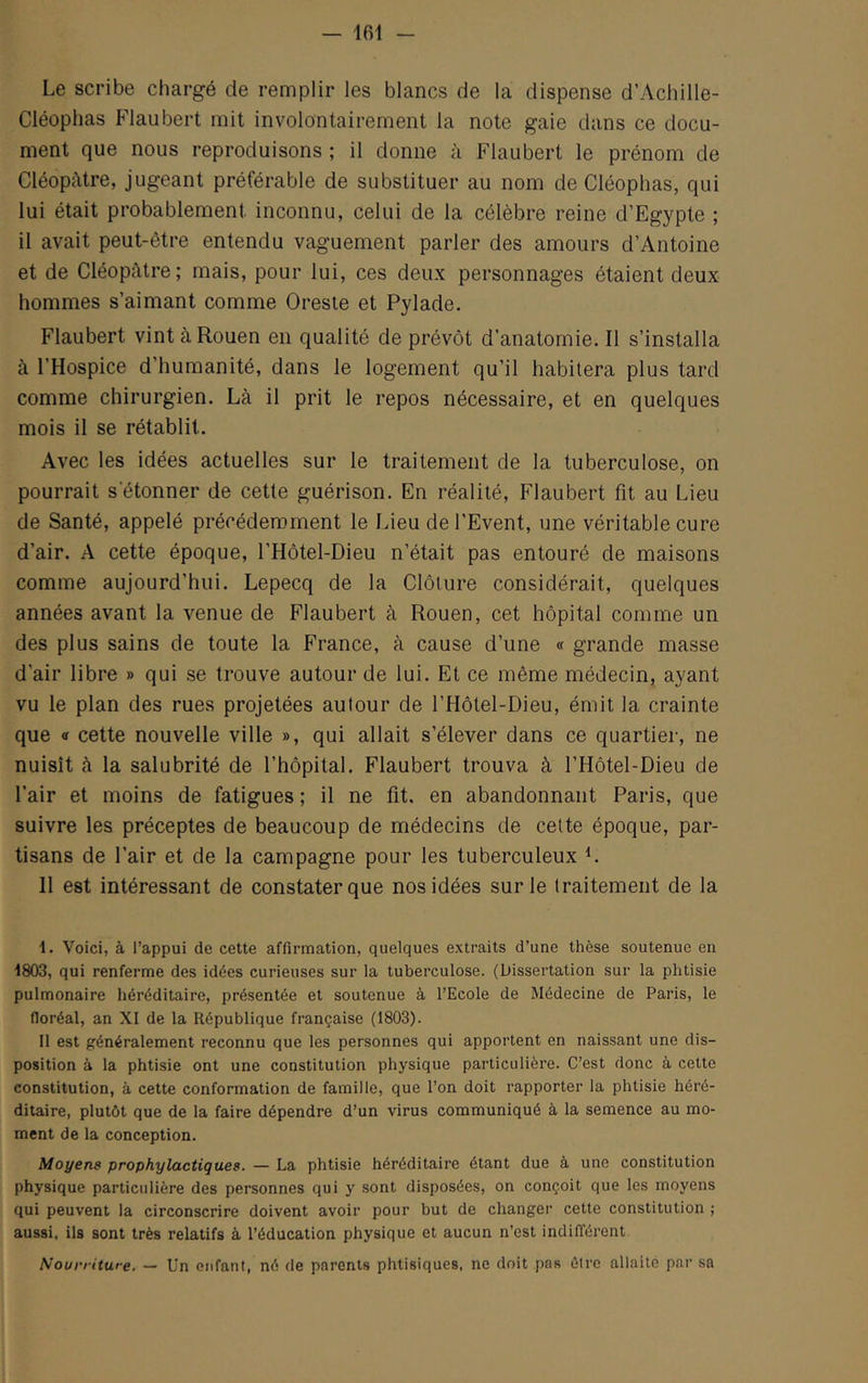 Le scribe chargé de remplir les blancs de la dispense d’Achille- Cléoplias Flaubert mit involontairement la note gaie dans ce docu- ment que nous reproduisons ; il donne à Flaubert le prénom de Cléopâtre, jugeant préférable de substituer au nom de Cléoplias, qui lui était probablement inconnu, celui de la célèbre reine d’Egypte ; il avait peut-être entendu vaguement parler des amours d’Antoine et de Cléopâtre; mais, pour lui, ces deux personnages étaient deux hommes s’aimant comme Oreste et Pylade. Flaubert vint à Rouen en qualité de prévôt d’anatomie. Il s’installa à l’Hospice d’humanité, dans le logement qu’il habitera plus tard comme chirurgien. Là il prit le repos nécessaire, et en quelques mois il se rétablit. Avec les idées actuelles sur le traitement de la tuberculose, on pourrait s’étonner de cette guérison. En réalité, Flaubert fît au Lieu de Santé, appelé précédemment le Lieu de l’Event, une véritable cure d’air. A cette époque, l’Hôtel-Dieu n’était pas entouré de maisons comme aujourd’hui. Lepecq de la Clôture considérait, quelques années avant la venue de Flaubert à Rouen, cet hôpital comme un des plus sains de toute la France, à cause d’une « grande masse d’air libre » qui se trouve autour de lui. Et ce même médecin, ayant vu le plan des rues projetées autour de l’Hôtel-Dieu, émit la crainte que <! cette nouvelle ville », qui allait s’élever dans ce quartier, ne nuisît à la salubrité de l’hôpital, Flaubert trouva à l’Hôtel-Dieu de l’air et moins de fatigues ; il ne fît. en abandonnant Paris, que suivre les préceptes de beaucoup de médecins de cette époque, par- tisans de l’air et de la campagne pour les tuberculeux L Il est intéressant de constater que nos idées sur le traitement de la Voici, à l’appui de cette affirmation, quelques extraits d’une thèse soutenue en 1803, qui renferme des idées curieuses sur la tuberculose. (Dissertation sur la phtisie pulmonaire héréditaire, présentée et soutenue à l’Ecole de Médecine de Paris, le floréal, an XI de la République française (1803). Il est généralement reconnu que les personnes qui apportent en naissant une dis- position à la phtisie ont une constitution physique particulière. C’est donc à cette constitution, à cette conformation de famille, que l’on doit rapporter la phtisie héré- ditaire, plutôt que de la faire dépendre d’un virus communiqué à la semence au mo- ment de la conception. Moyens prophylactiques. — La phtisie héréditaire étant due à une constitution physique particulière des personnes qui y sont disposées, on conçoit que les moyens qui peuvent la circonscrire doivent avoir pour but de changer cette constitution ; aussi, ils sont très relatifs à l’éducation physique et aucun n’est indifférent Nourriture. — Un enfant, né de parents phtisiques, ne doit pas être allaite par sa