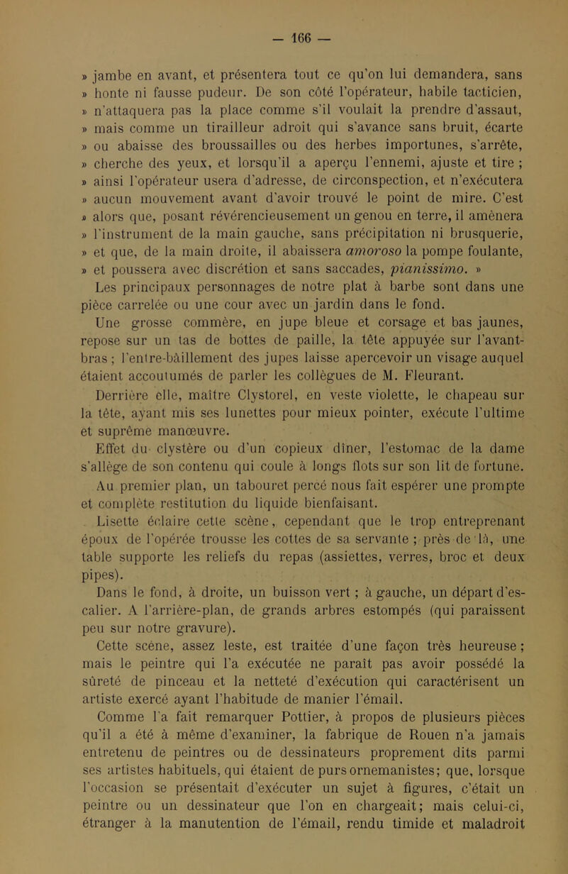 - 166 — » jambe en avant, et présentera tout ce qu’on lui demandera, sans » honte ni fausse pudeur. De son côté l’opérateur, habile tacticien, » n’attaquera pas la place comme s’il voulait la prendre d’assaut, » mais comme un tirailleur adroit qui s’avance sans bruit, écarte » ou abaisse des broussailles ou des herbes importunes, s’arrête, » cherche des yeux, et lorsqu’il a aperçu l’ennemi, ajuste et tire ; » ainsi l’opérateur usera d’adresse, de circonspection, et n’exécutera » aucun mouvement avant d’avoir trouvé le point de mire. C’est JO alors que, posant révérencieusement un genou en terre, il amènera » l’instrument de la main gauche, sans précipitation ni brusquerie, » et que, de la main droite, il abaissera amoroso la pompe foulante, » et poussera avec discrétion et sans saccades, pianissimo. » Les principaux personnages de notre plat à barbe sont dans une pièce carrelée ou une cour avec un jardin dans le fond. Une grosse commère, en jupe bleue et corsage et bas jaunes, repose sur un tas de bottes de paille, la tête appuyée sur l’avant- bras ; l’enlre-bàillement des jupes laisse apercevoir un visage auquel étaient accoutumés de parler les collègues de M. Fleurant. Derrière elle, maître Clystorel, en veste violette, le chapeau sur la tète, ayant mis ses lunettes pour mieux pointer, exécute l’ultime et suprême manœuvre. Effet du clystère ou d’un copieux dîner, l’estomac de la dame s’allège de son contenu qui coule à longs Ilots sur son lit de fortune. Au premier plan, un tabouret percé nous fait espérer une prompte et complète restitution du liquide bienfaisant. Lisette éclaire cetle scène, cependant que le trop entreprenant époux de l’opérée trousse les cottes de sa servante ; près de lè, une table supporte les reliefs du repas (assiettes, verres, broc et deux pipes). Dans le fond, à droite, un buisson vert ; à gauche, un départ d’es- calier. A l’arrière-plan, de grands arbres estompés (qui paraissent peu sur notre gravure). Cette scène, assez leste, est traitée d’une façon très heureuse ; mais le peintre qui l’a exécutée ne paraît pas avoir possédé la sûreté de pinceau et la netteté d’exécution qui caractérisent un artiste exercé ayant l’habitude de manier l’émail. Comme l’a fait remarquer Pottier, à propos de plusieurs pièces qu’il a été à même d’examiner, la fabrique de Rouen n’a jamais entretenu de peintres ou de dessinateurs proprement dits parmi ses artistes habituels, qui étaient de purs ornemanistes; que, lorsque l’occasion se présentait d’exécuter un sujet à figures, c’était un peintre ou un dessinateur que l’on en chargeait; mais celui-ci, étranger à la manutention de l’émail, rendu timide et maladroit