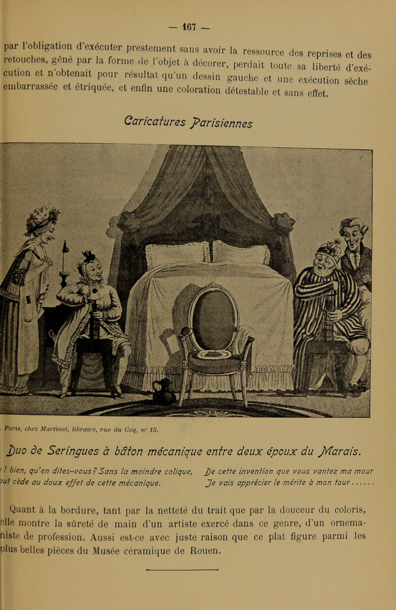 — 167 — par l’obligation d’exécuter prestement sans avoir la ressource des reprises et des retouches, gene par la forme de l’objet à décorer, perdait toute sa liberté d’exé cution et n’obtenait pour résultat qu’un dessin gauche et une exécution sèche embarrassée et étriquée, et enfin une coloration détestable et sans effet. Caricatures parisiennes Paris, chez Martinet, libraire, rue du Coq, n 15. j)uo de Seringues à bâton mécanique entre deux époux du jŸÎarais. ' ! bien, qu’en dites-vous?Sans la moindre colique, î)e cette invention que vous vantez ma mour out cède au doux effet de cette mécanique. Je vais apprécier te mérite à mon tour Quant à la bordure, tant par la netteté du trait que par la douceur du coloris, elle montre la sûreté de main d’un artiste exercé dans ce genre, d’un ornema- niste de profession. Aussi est-ce avec juste raison que ce plat figure parmi les plus belles pièces du Musée céramique de Rouen.