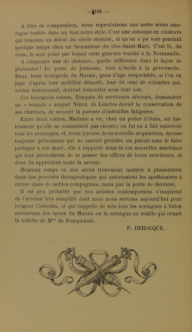 -il 68 — A titre de comparaison, nous reproduisons une autre scène ana- logue traitée dans un tout autre style. C’est une estampe en couleurs qui remonte au début du siècle dernier, et qu’on a pu voir pendant quelque temps chez un brocanteur du clos Saint-Marc. C’est là, du reste, le seul point par lequel celte gravure touche- à la Normandie. A cinquante ans de distance, quelle différence dans la façon de plaisanter! Ici point de jeunesse, rien n’incite à la grivoiserie. Deux bons bourgeois du Marais, gens d’âge respectable, si l’on en juge d’après leur mobilier démodé, leur lit orné de colombes qui, seules maintenant, doivent roucouler sous leur toit. Ces bourgeois cossus, flanqués de serviteurs dévoués, demandent au « remède » auquel Ninon de Lenclos devait la conservation de ses charmes, de secouer la paresse d’entrailles fatiguées. Entre deux visites. Madame a vu, chez un potier d’étain, un ins- trument qu’elle ne connaissait pas encore; on lui en a fait entrevoir tous les avantages, et, toute joyeuse de sa nouvelle acquisition, épouse toujours prévenante qui ne saurait prendre un plaisir sans le faire partager à son mari, elle a rapporté deux de ces nouvelles machines qui leur permettront de se passer des offices de leurs serviteurs, et dont ils apprécient toute la saveur. Heureux temps où nos aïeux trouvaient matière à plaisanterie dans des procédés thérapeutiques qui autorisaient les apothicaires à entrer dans de nobles compagnies, mais par la porte de derrière. 11 est peu probable que nos artistes contemporains s’inspirent de l’arsenal très simplifié dont nous nous servons aujourd’hui pour irriguer l’intestin, et qui rappelle de très loin les seringues à bâton mécanique des époux du Marais ou la seringue en écaille qui ornait la toilette de M™® de Pompadour. P. DEROCQUE.