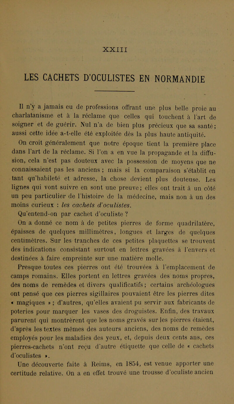 LES CACHETS D’OCULISTES EN NORMANDIE Il n’y a jamais eu de professions offrant une plus belle proie au charlatanisme et à la réclame que celles qui touchent à l'art de soigner et de guérir. Nul n’a de bien plus précieux que sa santé; aussi cette idée a-t-elle été exploitée dès la plus haute antiquité. On croit généralement que notre époque tient la première place dans l’art de la réclame. Si l’on a en vue la propagande et la diffu- sion, cela n’est pas douteux avec la possession de moyens que ne connaissaient pas les anciens ; mais si la comparaison s’établit en tant qu’habileté et adresse, la chose devient plus douteuse. Les lignes qui vont suivre en sont une preuve; elles ont trait à un côté un peu particulier de l’histoire de la médecine, mais non à un des moins curieux : les cachets d'oculistes. Qu’entend-on par cachet d’oculiste ? On a donné ce nom à de petites pierres de forme quadrilatère, épaisses de quelques millimètres, longues et larges de quelques centimètres. Sur les tranches de ces petites plaquettes se trouvent des indications consistant surtout en lettres gravées à l’envers et destinées à faire empreinte sur une matière molle. Presque toutes ces pierres ont été trouvées à l’emplacement de camps romains. Elles portent en lettres gravées des noms propres, des noms de remèdes et divers qualificatifs ; certains archéologues ont pensé que ces pierres sigillaires pouvaient être les pierres dites « magiques » ; d’autres, qu’elles avaient pu servir aux fabricants de poteries pour marquer les vases des droguistes. Enfin, des travaux parurent qui montrèrent que les noms gravés sur les pierres étaient, d’après les textes mêmes des auteurs anciens, des noms de remèdes employés pour les maladies des yeux, et, depuis deux cents ans, ces pierres-cachets n’ont reçu d’autre étiquette que celle de « cachets d’oculistes ». Une découverte faite à Reims, en 1854, est venue apporter une certitude relative. On a en effet trouvé une trousse d’oculiste ancien