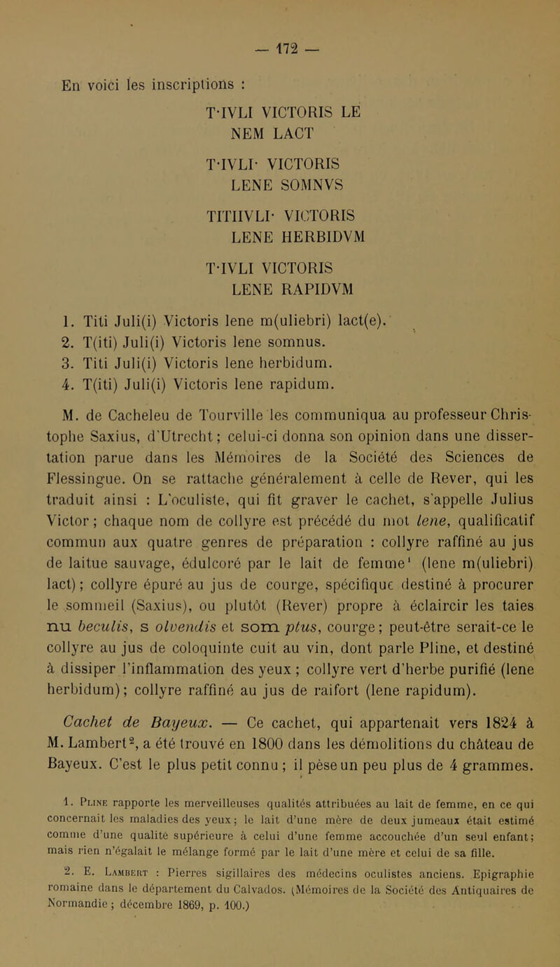 En voici les inscriptions : T-IVLI VICTORIS LE NEM LACT T-IVLI- VICTORIS LENE SOMNVS TITIIVLI- VICTORIS LENE HERBIDVM T-IVLI VICTORIS LENE RAPIDVM 1. Titi Juli(i) Victoris lene m(uliebri) lact(e). 2. T(iti) Juli(i) Victoris lene somnus. 3. Titi Juli(i) Victoris lene herbidum. 4. T(iti) Juli(i) Victoris lene rapidum. M. de Cacheleu de Tourville les communiqua au professeur Chris- tophe Saxius, d’Utrecht; celui-ci donna son opinion dans une disser- tation parue dans les Mémoires de la Société des Sciences de Flessingue. On se rattache généralement à celle de Rever, qui les traduit ainsi : L'oculiste, qui fit graver le cachet, s'appelle Julius Victor ; chaque nom de collyre est précédé du mot Lene, qualificatif commun aux quatre genres de préparation : collyre raffiné au jus de laitue sauvage, édulcoré par le lait de femme' (lene m(uliebri) lact) ; collyre épuré au jus de courge, spécifique destiné à procurer le sommeil (Saxius), ou plutôt (Rever) propre à éclaircir les taies nu beculis, s olvendis et som ptus, courge; peut-être serait-ce le collyre au jus de coloquinte cuit au vin, dont parle Pline, et destiné à dissiper l’inflammation des yeux ; collyre vert d’herbe purifié (lene herbidum); collyre raffiné au jus de raifort (lene rapidum). Cachet de Bayeux. — Ce cachet, qui appartenait vers 1824 à M. Lambert^, a été trouvé en 1800 dans les démolitions du château de Bayeux. C’est le plus petit connu ; il pèse un peu plus de 4 grammes. 1. Plinf, rapporte les merveilleuses qualités attribuées au lait de femme, en ce qui concernait les maladies des yeux ; le lait d’une mère de deux jumeaux était estimé comme d’une qualité supérieure à celui d’une femme accouchée d’un seul enfant; mais rien n’égalait le mélange formé par le lait d’une mère et celui de sa fille. 2. E. Lambeiit : Pierres sigillaires des médecins oculistes anciens. Epigraphic romaine dans le département du Calvados. ^Mémoires de la Société des Antiquaires de Normandie ; décembre 1869, p. 100.)