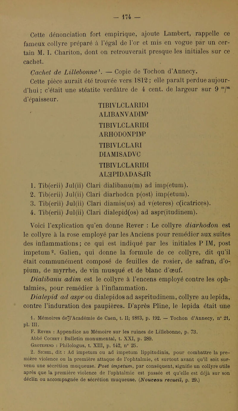 Cette dénonciation fort empirique, ajoute Lambert, rappelle ce fameux collyre préparé à l’égal de l’or et mis en vogue par un cer- tain M. I. Chariton, dont on retrouverait presque les initiales sur ce cachet. Cachet de LiUebonne \ — Copie de Tochon d’Annecy. Cette pièce aurait été trouvée vers 1812; elle paraît perdue aujour- d'hui ; c’était une stéatite verdâtre de 4 cent, de largeur sur 9 ■/“ d’épaisseur. TIBIVLCLARIDl ALIBANVADIIVP TIBIVLCLARIDl ARHODONPIlVP TIBIVLCLARI DIAMISADVC TIBIVLCLARIDl ALaPIDADASdR 1. Tib(erii) Jul(ii) Clari dialibanu(m) ad imp(etum). 2. Tib{erii) Jul(ii) Clari diarhodcn p(ost) imp(etum). 3. Tib(erii) Jul(ii) Clari diamis(us) ad v(eteres) c(icatrices). 4. Tib(erii) Jul(ii) Clari dialepid(os) ad aspr(itudinem). Voici l’explication qu’en donne Rever : Le collyre diarhodon est le collyre à la rose employé par les Anciens pour remédier aux suites des inflammations; ce qui est indiqué par les initiales P IM, post impetum^. Galien, qui donne la formule de ce collyre, dit qu’il était communément composé de feuilles de rosier, de safran, d’o- pium, de myrrhe, de vin musqué et de blanc d’œuf. Dialibanu adim est le collyre à l’encens employé contre les oph- talmies, pour remédier à l’inflammation. Dialepid ad aspr ou dialepidos ad aspritudinem, collyre au lepida, contre l’induration des paupières. D’après Pline, le lepida était une 1. Mémoires de’l’Académie de Caen, t. II; 1813, p. 192. — Tochon d’Annecy, n” 21, pl. III. F. Rever : Appendice au Mémoire sur les ruines de Lillebonne, p. 73. Abbé Cochet : Bulletin monumental, t. XXI, p. 289. Grotefend : Philologus, t. XIII, p. 142, n® 25. 2. SiCHEL, dit ; Ad impetum ou ad impetum lippitudinis, pour combattre la pre- mière violence ou la première attaque de l’ophtalmie, et surtout avant qu’il soit sur- venu une sécrétion muqueuse. Post impetum, par conséquent, signifie un collyre utile après que la première violence de l’ophtalmie est passée et qu’elle est déjà sur son déclin ou accompagnée de sécrétion muqueuse. [Nouveau recueil, p. 29.)