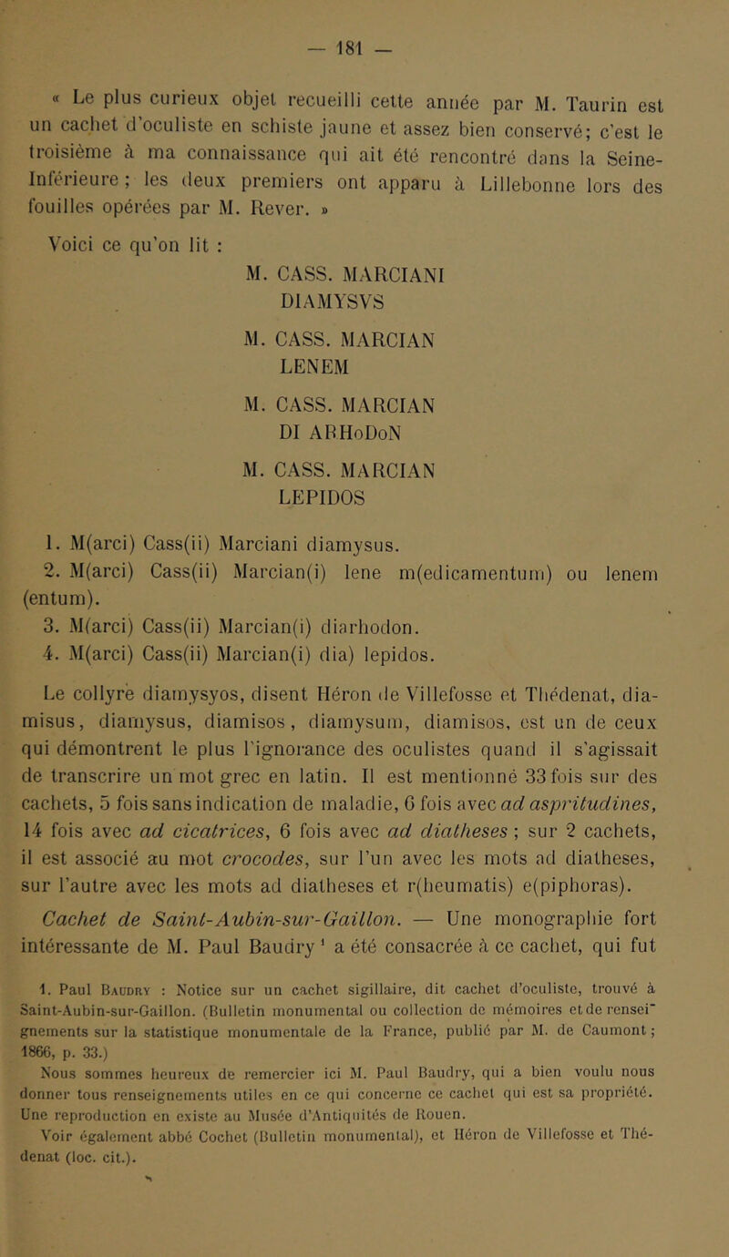 « Le plus curieux objet recueilli cette année par M. Taurin est un cachet d oculiste en schiste jaune et assez bien conservé| c'est le troisième h ma connaissance qui ait été rencontré dans la Seine- Inférieure ; les deux premiers ont apparu à Lillebonne lors des fouilles opérées par M. Rever. » Voici ce qu’on lit : M. CASS. MARCIANI DIAMYSVS M. CASS. MARCIAN LENEM M. CASS. MARCIAN DI ARHoDoN M. CASS. MARCIAN LEPIDOS 1. M(arci) Cass(ii) Marciani diamysus. 2. M(arci) Cass(ii) Marcian(i) lene m(edicamentuni) ou lenem (entum). 3. Mtarci) Cass(ii) Marcian(i) diarhodon. 4. M(arci) Cass(ii) Marcian(i) dia) lepidos. Le collyre diamysyos, disent Fléron de Villefosse et Thédenat, dia- misus, diamysus, diamisos, diamysum, diamisos, est un de ceux qui démontrent le plus l’ignorance des oculistes quand il s’agissait de transcrire un mot grec en latin. Il est mentionné 33 fois sur des cachets, 5 fois sans indication de maladie, G fois avec ad aspritudines, 14 fois avec ad cicatrices, 6 fois avec ad diatheses ; sur 2 cachets, il est associé au mot crocodes, sur l’un avec les mots ad diatheses, sur l’autre avec les mots ad diatheses et r(heumatis) e(piphoras). Cachet de Saint-Aubin-sur-Gaillon. — Une monographie fort intéressante de M. Paul Baudry ' a été consacrée à ce cachet, qui fut 1. Paul Baudry : Notice sur un cachet sigillaire, dit cachet d’oculiste, trouvé à Saint-Aubin-sur-Gaillon. (Bulletin monumental ou collection de mémoires etderensei' gnements sur la statistique monumentale de la France, publié par M. de Gaumont ; 1866, p. 33.) Nous sommes heureux de remercier ici M. Paul Baudry, qui a bien voulu nous donner tous renseignements utiles en ce qui conceime ce cachet qui est sa propriété. Une reproduction en existe au Musée d’Antiqiiités de Rouen. Voir également abbé Cochet (Bulletin monumental), et Héron de Villefosse et Thé- denat (loc. cit.).