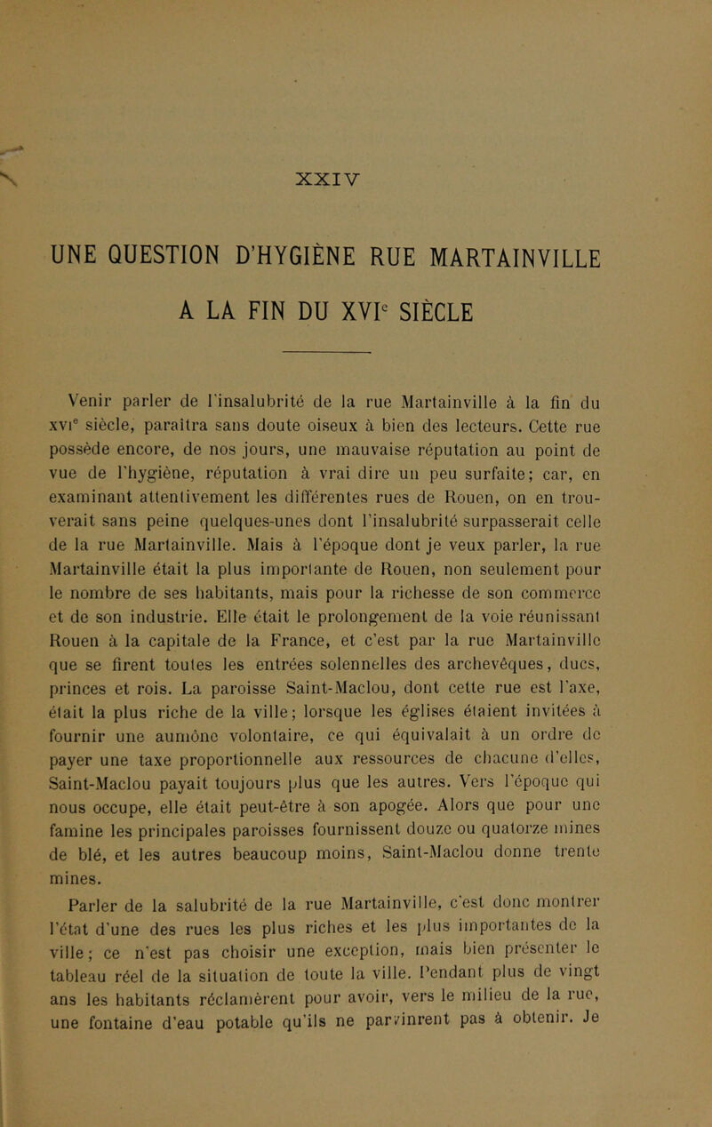 XXIV UNE QUESTION D’HYGIÈNE RUE MARTAINVILLE A LA FIN DU XVP SIÈCLE Venir parler de l'insalubrité de la rue Martainville à la fin du XVI® siècle, paraîtra sans doute oiseux à bien des lecteurs. Cette rue possède encore, de nos jours, une mauvaise réputation au point de vue de l'hygiène, réputation à vrai dire un peu surfaite; car, en examinant attentivement les différentes rues de Rouen, on en trou- verait sans peine quelques-unes dont l’insalubrité surpasserait celle de la rue Martainville. Mais à l’époque dont je veux parler, la rue Martainville était la plus importante de Rouen, non seulement pour le nombre de ses habitants, mais pour la richesse de son commerce et de son industrie. Elle était le prolongement de la voie réunissant Rouen à la capitale de la France, et c’est par la rue Martainville que se firent toutes les entrées solennelles des archevêques, ducs, princes et rois. La paroisse Saint-Maclou, dont cette rue est l’axe, était la plus riche de la ville; lorsque les églises étaient invitées à fournir une aumône volontaire, ce qui équivalait à un ordre de payer une taxe proportionnelle aux ressources de chacune d’elles, Saint-Maclou payait toujours plus que les autres. Vers l’époque qui nous occupe, elle était peut-être à son apogée. Alors que pour une famine les principales paroisses fournissent douze ou quatorze mines de blé, et les autres beaucoup moins, Saint-Maclou donne trente mines. Parler de la salubrité de la rue Martainville, c est donc montrer l’état d’une des rues les plus riches et les plus importantes de la ville; ce n’est pas choisir une exception, mais bien présenter le tableau réel de la situation de toute la ville. l’endant plus de vingt ans les habitants réclamèrent pour avoir, vers le milieu de la rue, une fontaine d’eau potable qu’ils ne parvinrent pas à obtenir. Je