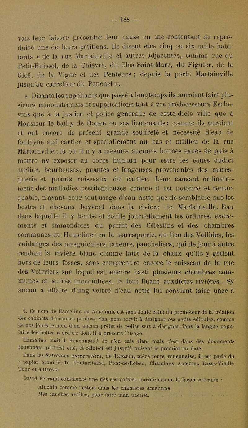 vais leur laisser présenter leur cause en me contentant de repro- duire une de leurs pétitions. Ils disent être cinq ou six mille habi- tants « de la rue Martainville et autres adjacentes, comme rue du Petit-Ruissel, de la Chièvre, du Clos-Saint-Marc, du Figuier, de la Gloë, de la Vigne et des Penteurs ; depuis la porte Martainville jusqu’au carrefour du Ponchel ». « Disants les suppliants que passé a longtemps ils auroient faict plu- sieurs remonstrances et supplications tant à vos prédécesseurs Esche- vins que à la justice et police generalle de ceste dicte ville que à Monsieur le bailly de Rouen ou ses lieutenants; comme ils auroient et ont encore de présent grande souiïreté et nécessité d’eau de fontayne aud Cartier et speciallement au bas et millieu de la rue Martainville ; là où il n’y a mesmes aucunes bonnes eaues de puis à mettre ny exposer au corps humain pour estre les eaues dudict Cartier, bourbeuses, puantes et fangeuses provenantes des mares- querie et puants ruisseaux du cartier. Leur causant ordinaire- ment des malladies pestilentieuzes comme il est nottoire et remar- quable, n’ayant pour tout usage d’eau nette que de semblable que les bestes et chevaux boyvent dans la riviere de Martainville. Eau dans laquelle il y tombe et coulle journellement les ordures, excre- ments et immondices du proffit des Célestins et des chambres communes de Hameline* en la maresquerie, du lieu des Vallides, les vuidanges des rnesguichiers, taneurs, paucheliers, qui de jour à autre rendent la rivière blanc comme laict de la chaux qu’ils y gettent hors de leurs fossés, sans comprendre encore le ruisseau de la rue des Voirriers sur lequel est encore basti plusieurs chambres com- munes et autres immondices, le tout fluant auxdictes rivières. Sy aucun a affaire d’ung voirre d’eau nette lui convient faire unze à 1. Ce nom de Hameline ou Amelinne est sans doute celui du promoteur de la création des cabinets d’aisances publics. Son nom servit à désigner ces petits édicules, comme de nos jours le nom d’un ancien préfet de police sert à désigner dans la langue popu- laire les boîtes à ordure dont il a prescrit l’usage. Hameline était-il Rouennais ? Je n’en sais rien, mais c’est dans des documents rouennais qu'il est cité, et celui-ci est jusqu’à présent le premier en date. Dans les Estreines universelles, de Tabarin, pièce toute rouennaise, il est parlé du « papier brouillé du Pontaritaine, Pont-de-Robec, Chambres Ameline, Basse-Vieille Tour et autres ». David Ferrand commence une des ses poésies puriniques de la façon suivante ; Ainchin comme j’estois dans les chambres Amelinne Mes cauches avaliez, pour.faire man paquet.