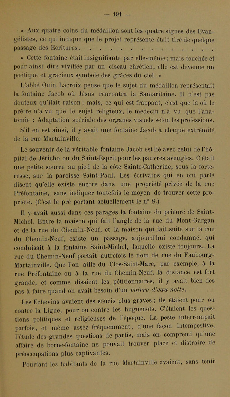 » Alix quatre coins du médaillon sont les quatre signes des Evan- gélistes, ce qui indique que le projet représenté était tiré de quelque passage des Ecritures » Cette fontaine était insignifiante par elle-même; mais touchée et pour ainsi dire vivifiée par un ciseau chrétien, elle est devenue un poétique et gracieux symbole des grâces du ciel. » L’abbé Ouin Lacroix pense que le sujet du médaillon représentait la fontaine Jacob où Jésus rencontra la Samaritaine. Il n’est pas douteux qu’ilait raison ; mais, ce qui est frappant, c'est que là où le prêtre n’a vu que le sujet religieux, le médecin n’a vu que l’ana- tomie : Adaptation spéciale des organes visuels selon les professions. S’il en est ainsi, il y avait une fontaine .Jacob à chaque extrémité de la rue Martainville. Le souvenir de la véritable fontaine Jacob est lié avec celui de l’hô- pital de Jéricho ou du Saint-Esprit pour les pauvres aveugles. C’était une petite source au pied de la côte Sainte-Catherine, sous la forte- resse, sur la paroisse Saint-Paul. Les écrivains qui en ont parlé disent qu’elle existe encore dans une propriété privée de la rue Préfontaine, sans indiquer toutefois le moyen de trouver cette pro- priété. (C’est le pré portant actuellement le n° 8.) Il y avait aussi dans ces parages la fontaine du prieuré de Saint- Michel. Entre la maison qui fait l’angle de la rue du Mont-Gargan et de la rue du Chemin-Neuf, et la maison qui fait suite sur la rue du Chemin-Neuf, existe un passage, aujourd’hui condamné, qui conduisait à la fontaine Saint-Michel, laquelle existe toujours. La rue du Chemin-Neuf portait autrefois le nom de rue du Faubourg- Martainville. Que l’on aille du Clos-Saint-Marc, par exemple, à la rue Préfontaine ou à la rue du Chemin-Neuf, la distance est fort grande, et comme disaient les pétitionnaires, il y avait bien des pas à faire quand on avait besoin d’un voirre d'eau nette. Les Echevins avaient des soucis plus graves ; ils étaient pour ou contre la Ligue, pour ou contre les huguenots. C étaient les ques- tions politiques et religieuses de l’époque. La peste interrompait parfois, et même assez fréquemment, dune façon intempestive, l’étude des grandes questions de partis, mais on compiend qu une afl’aire de borne-fontaine ne pouvait trouver place et distiaire de préoccupations plus captivantes. Pourtant les habitants de la rue Martainville avaient, sans tenii