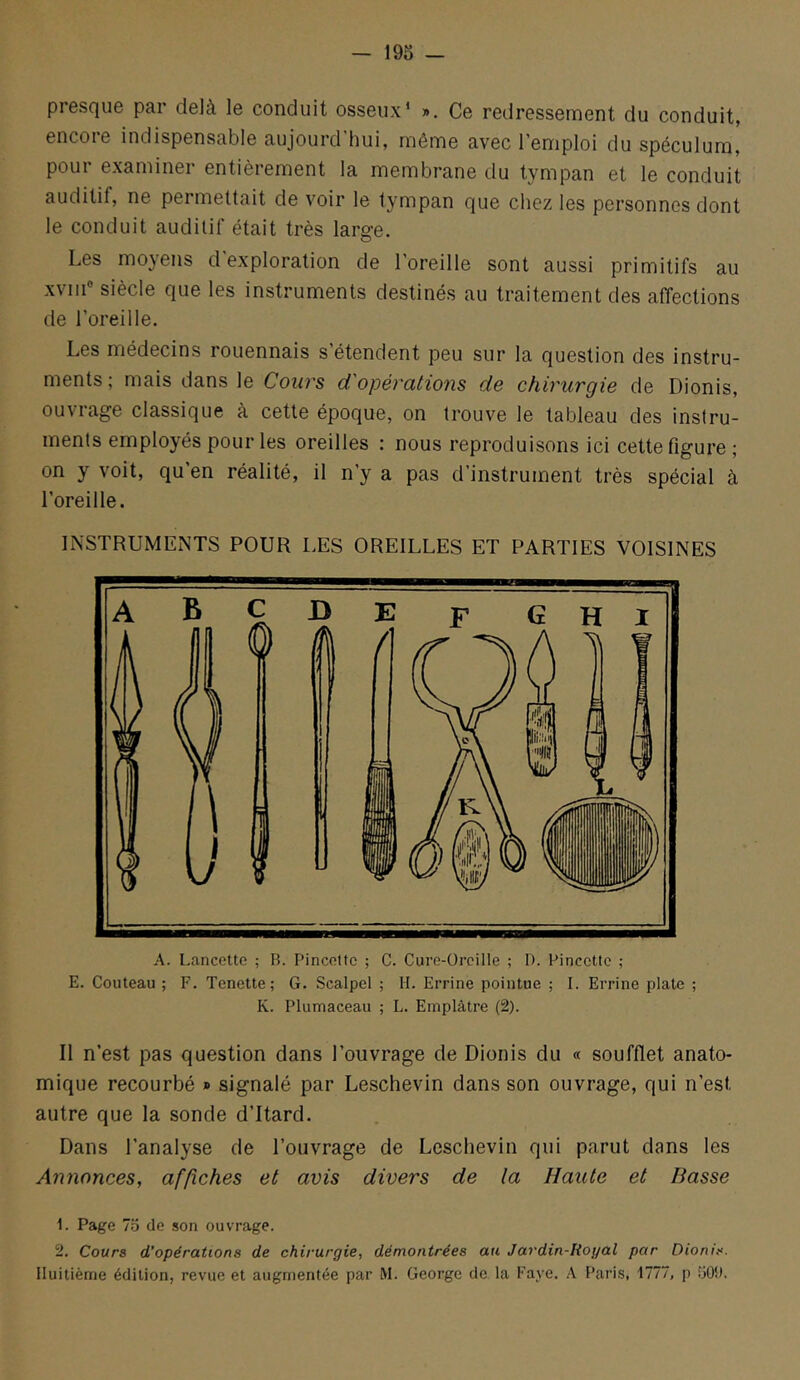 presque par delà le conduit osseux’ ». Ce redressement du conduit, encore indispensable aujourd’hui, même avec l’emploi du spéculum, pour examiner entièrement la membrane du tympan et le conduit auditif, ne permettait de voir le tympan que chez les personnes dont le conduit auditif était très large. Les moyens d exploration de l’oreille sont aussi primitifs au xviii® siècle que les instruments destinés au traitement des affections de l’oreille. Les médecins rouennais s étendent peu sur la question des instru- ments; mais dans le Cours d'opérations de chirurgie de Dionis, ouvrage classique à cette époque, on trouve le tableau des instru- ments employés pour les oreilles : nous reproduisons ici cette figure; on y voit, qu’en réalité, il n’y a pas d’instrument très spécial à l’oreille. INSTRUMENTS POUR LES OREILLES ET PARTIES VOISINES A. Lancette ; B. Pincette ; C. Cure-Oreille ; D. Pincette ; E. Couteau ; F. Tenette; G. Scalpel ; H. Errine pointue ; I. Errine plate ; K. Plumaceau ; L. Emplâtre (2). Il n’est pas question dans l’ouvrage de Dionis du « soufflet anato- mique recourbé » signalé par Leschevin dans son ouvrage, qui n’est autre que la sonde d’itard. Dans l’analyse de l’ouvrage de Leschevin qui parut dans les Annonces, affiches et avis divers de la Haute et Basse 1. Page 76 de son ouvrage. 2. Cours d'opérations de chirurgie, démontrées au Jardin-Royal par Dionis. Huitième édition, revue et augmentée par M. George de la Paye. A Paris, 1777, p üOl).