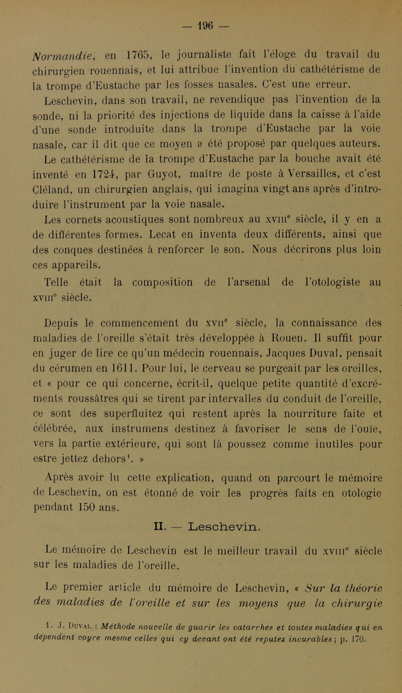 Normandie, en 1765, le journaliste fait l’éloge du travail du chirurgien rouennais, et lui attribue l’invention du cathétérisme de la trompe d’Eustache par les fosses nasales. C’est une erreur. Leschevin, dans son travail, ne revendique pas l’invention de la sonde, ni la priorité des injections de liquide dans la caisse à l’aide d’une sonde introduite dans la trompe d’Eustache par la voie nasale, car il dit que ce moyen ?> été proposé par quelques auteurs. Le cathétérisme de la trompe d’Eustache par la bouche avait été inventé en 1724, par Guyot, maître de poste à Versailles, et c’est Cléland, un chirurgien anglais, qui imagina vingt ans après d’intro- duire l’instrument par la voie nasale. Les cornets acoustiques sont nombreux au xviii® siècle, il y en a de différentes formes. Lecat en inventa deux différents, ainsi que des conques destinées à renforcer le son. Nous décrirons plus loin ces appareils. Telle était la composition de l’arsenal de l’otologiste au xviii® siècle. Depuis le commencement du xvii® siècle, la connaissance des maladies de l’oreille s’était très développée à Rouen. 11 suffit pour en juger de lire ce qu’un médecin rouennais, Jacques Duval, pensait du cérumen en 1611. Pour lui, le cerveau se purgeait par les oreilles, et « pour ce qui concerne, écrit-il, quelque petite quantité d’excré- ments roussàtres qui se tirent par intervalles du conduit de l’oreille, ce sont des superfluitez qui restent après la nourriture faite et célébrée, aux instrumens destinez à favoriser le sens de l’ouïe, vers la partie extérieure, qui sont là poussez comme inutiles pour estre jettez dehors*. » Après avoir lu cette explication, quand on parcourt le mémoire de Leschevin, on est étonné de voir les progrès faits en otologie pendant 150 ans. II. — Leschevin. Le mémoire de Leschevin est le meilleur travail du xviiP siècle sur les maladies de l’oreille. Le premier article du mémoire de Leschevin, « Sur la théorie des maladies de l'oreille et sur les moyens que la chirurgie ï. J. Duval : Méthode noucelle de guarir les catarrhes et toutes maladies qui en dépendent ooyre mesme celles qui cy devant ont été reputez incurables ; p. 170.