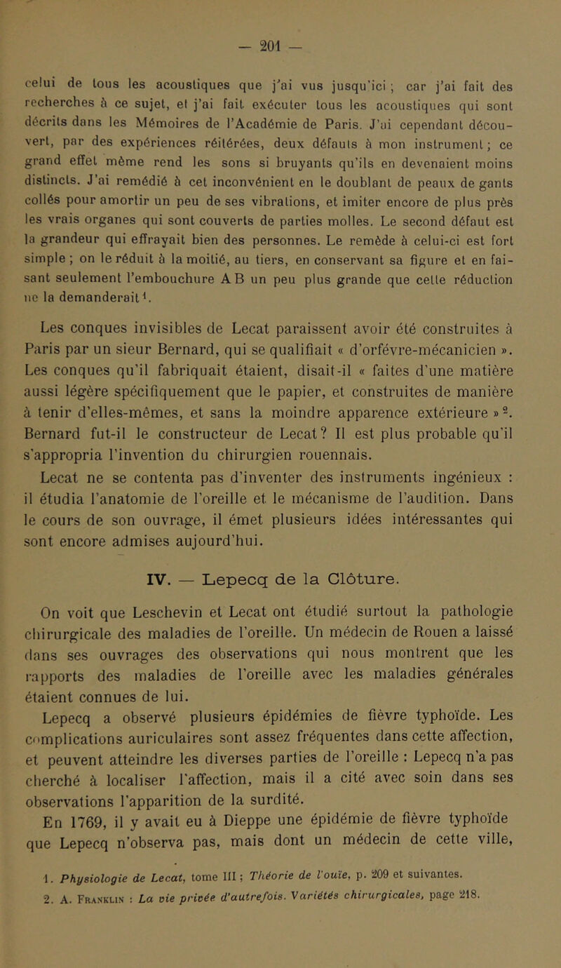 celui de tous les acoustiques que j'ai vus jusqu’ici ; car j’ai fait des recherches à ce sujet, et j’ai fait exécuter tous les acoustiques qui sont décrits dans les Mémoires de l’Académie de Paris. J’ui cependant décou- vert, par des expériences réitérées, deux défauts à mon instrument; ce grand effet même rend les sons si bruyants qu’ils en devenaient moins distincts. J’ai remédié à cet inconvénient en le doublant de peaux de gants collés pour amortir un peu de ses vibrations, et imiter encore de plus près les vrais organes qui sont couverts de parties molles. Le second défaut est la grandeur qui effrayait bien des personnes. Le remède à celui-ci est fort simple; on le réduit à la moitié, au tiers, en conservant sa figure et en fai- sant seulement l’embouchure AB un peu plus grande que cette réduction ne la demanderaitL Les conques invisibles de Lecat paraissent avoir été construites à Paris par un sieur Bernard, qui se qualifiait « d’orfévre-mécanicien ». Les conques qu’il fabriquait étaient, disait-il « faites d’une matière aussi légère spécifiquement que le papier, et construites de manière à tenir d’elles-mêmes, et sans la moindre apparence extérieure » Bernard fut-il le constructeur de Lecat? Il est plus probable qu’il s’appropria l’invention du chirurgien rouennais. Lecat ne se contenta pas d’inventer des instruments ingénieux : il étudia l’anatomie de l’oreille et le mécanisme de l’audition. Dans le cours de son ouvrage, il émet plusieurs idées intéressantes qui sont encore admises aujourd’hui. IV. — Lepecq de la Clôture. On voit que Leschevin et Lecat ont étudié surtout la pathologie chirurgicale des maladies de l’oreille. Un médecin de Rouen a laissé dans ses ouvrages des observations qui nous montrent que les i-apports des maladies de l’oreille avec les maladies générales étaient connues de lui. Lepecq a observé plusieurs épidémies de fièvre typhoïde. Les complications auriculaires sont assez fréquentes dans cette affection, et peuvent atteindre les diverses parties de l’oreille : Lepecq n a pas cherché à localiser l'affection, mais il a cité avec soin dans ses observations l’apparition de la surdité. En 1769, il y avait eu à Dieppe une épidémie de fièvre typhoïde que Lepecq n’observa pas, mais dont un médecin de cette ville, 1. Physiologie de Lecat, tome III ; Théorie de louïe, p. 209 et suivantes. 2. A. Fra.sklis : La oie privée d’autrefois. Variétés chirurgicales, page 218.