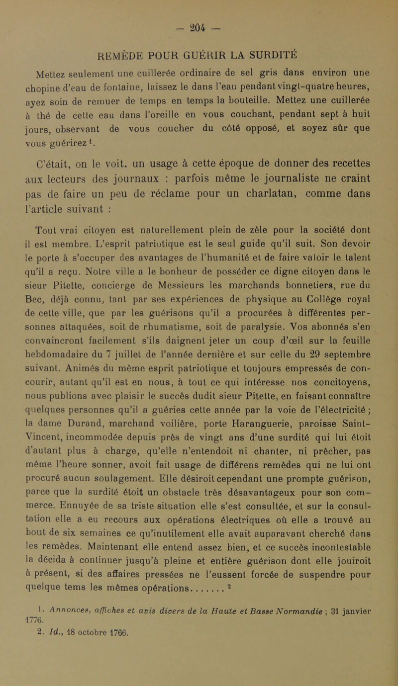 REMÈDE POUR GUÉRIR LA SURDITÉ MeUez seulement une cuillerée ordinaire de sel gris dans environ une chopine d’eau de fontaine, laissez le dans l’eau pendant vingt-quatre heures, ayez soin de remuer de temps en temps la bouteille. Mettez une cuillerée à thé de cette eau dans l’oreille en vous couchant, pendant sept à huit jours, observant de vous coucher du côté opposé, et soyez sûr que vous guérirez L C’était, on le voit, un usage à cette époque de donner des recettes aux lecteurs des journaux ; parfois même le journaliste ne craint pas de faire un peu de réclame pour un charlatan, comme dans l’article suivant : Tout vrai citoyen est naturellement plein de zèle pour la société dont il est membre. L’esprit palricjtique est le seul guide qu’il suit. Son devoir le porte à s’occuper des avantages de l’humanité et de faire valoir le talent qu’il a reçu. Notre ville a le bonheur de posséder ce digne citoyen dans le sieur Pitette, concierge de Messieurs les marchands bonnetiers, rue du Bec, déjà connu, tant par ses expériences de physique au Collège royal de cette ville, que par les guérisons qu’il a procurées à différentes per- sonnes attaquées, soit de rhumatisme, soit de paralysie. Vos abonnés s’en convaincront facilement s’ils daignent jeter un coup d’œil sur la feuille hebdomadaire du 7 juillet de l’année dernière et sur celle du 29 septembre suivant. Animés du même esprit patriotique et toujours empressés de con- courir, autant qu’il est en nous, à tout ce qui intéresse nos concitoyens, nous publions avec plaisir le succès dudit sieur Pitette, en faisant connaître quelques personnes qu’il a guéries cette année par la voie de l’électricité; la dame Durand, marchand voilière, porte Haranguerie, paroisse Saint- Vincent, incommodée depuis près de vingt ans d’une surdité qui lui étoit d’autant plus à charge, qu’elle n’entendoit ni chanter, ni prêcher, pas même l’heure sonner, avoit fait usage de différens remèdes qui ne lui ont procuré aucun soulagement. Elle désiroit cependant une prompte guéri.con, parce que la surdité étoit un obstacle très désavantageux pour son com- merce. Ennuyée de sa triste situation elle s’est consultée, et sur la consul- tation elle a eu recours aux opérations électriques où elle a trouvé au bout de six semaines ce qu’inutilement elle avait auparavant cherché dans les remèdes. Maintenant elle entend assez bien, et ce succès incontestable la décida à continuer jusqu’à pleine et entière guérison dont elle jouiroit à présent, si des affaires pressées ne l’eussent forcée de suspendre pour quelque tems les mêmes opérations 1. Annonces, affiches et avis dicers de la Haute et Basse Normandie ; 31 janvier 1776. 2. Id., 18 octobre 1766.