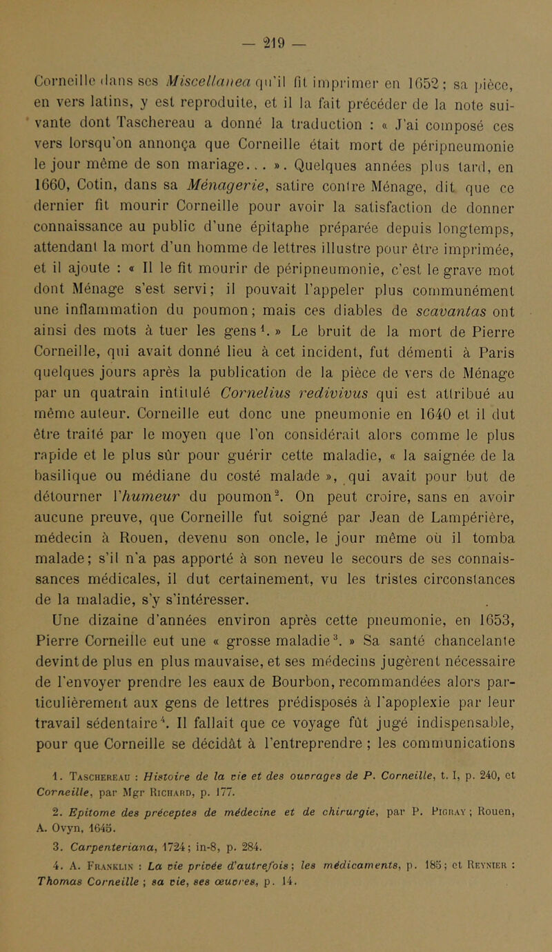 Corneille dans scs Miscelfa))ea qu'W fit imprimer en 1G52; sa pièce, en vers latins, y est reproduite, et il la fait précéder de la note sui- vante dont Taschereau a donné la traduction : « J’ai composé ces vers lorsqu’on annonça que Corneille était mort de péripneumonie le jour même de son mariage... ». Quelques années plus tard, en 1660, Cotin, dans sa Ménagerie, satire contre Ménage, dit que ce dernier fit mourir Corneille pour avoir la satisfaction de donner connaissance au public d’une épitaphe préparée depuis longtemps, attendant la mort d’un homme de lettres illustre pour être imprimée, et il ajoute : « Il le fit mourir de péripneumonie, c’est le grave mot dont Ménage s’est servi; il pouvait l’appeler plus communément une inflammation du poumon; mais ces diables de scavantas owi ainsi des mots à tuer les gens ^ » Le bruit de la mort de Pierre Corneille, qui avait donné lieu à cet incident, fut démenti à Paris quelques jours après la publication de la pièce de vers de Ménage par un quatrain intitulé Cornélius redivivus qui est attribué au même auteur. Corneille eut donc une pneumonie en 1640 et il dut être traité par le moyen que l’on considérait alors comme le plus rapide et le plus sûr pour guérir cette maladie, « la saignée de la basilique ou médiane du costé malade », qui avait pour but de détourner Vhumeur du poumon^ On peut croire, sans en avoir aucune preuve, que Corneille fut soigné par Jean de Lampérière, médecin à Rouen, devenu son oncle, le jour même oü il tomba malade; s’il n’a pas apporté à son neveu le secours de ses connais- sances médicales, il dut certainement, vu les tristes circonstances de la maladie, s’y s’intéresser. Une dizaine d’années environ après cette pneumonie, en 1653, Pierre Corneille eut une « grosse maladie^. » Sa santé chancelante devint de plus en plus mauvaise, et ses médecins jugèrent nécessaire de l’envoyer prendre les eaux de Bourbon, recommandées alors par- ticulièrement aux gens de lettres prédisposés à l’apoplexie par leur travail sédentaire'*. Il fallait que ce voyage fût jugé indispensable, pour que Corneille se décidât à l’entreprendre ; les communications 1. Taschereau : Histoire de la de et des ouorages de P. Corneille, t. I, p. 240, et Corneille, par Mgr Richard, p. 177. 2. Epitome des préceptes de médecine et de chirurgie, par P. Piguay ; Rouen, A. Ovyn, i64o. 3. Carpenteriana, 1724; in-8, p. 284. 4. A. Franklin : La de privée d'autrefois', les médicaments, p. 18o; et Reynier : Thomas Corneille ; sa de, ses œucres, p. 14.