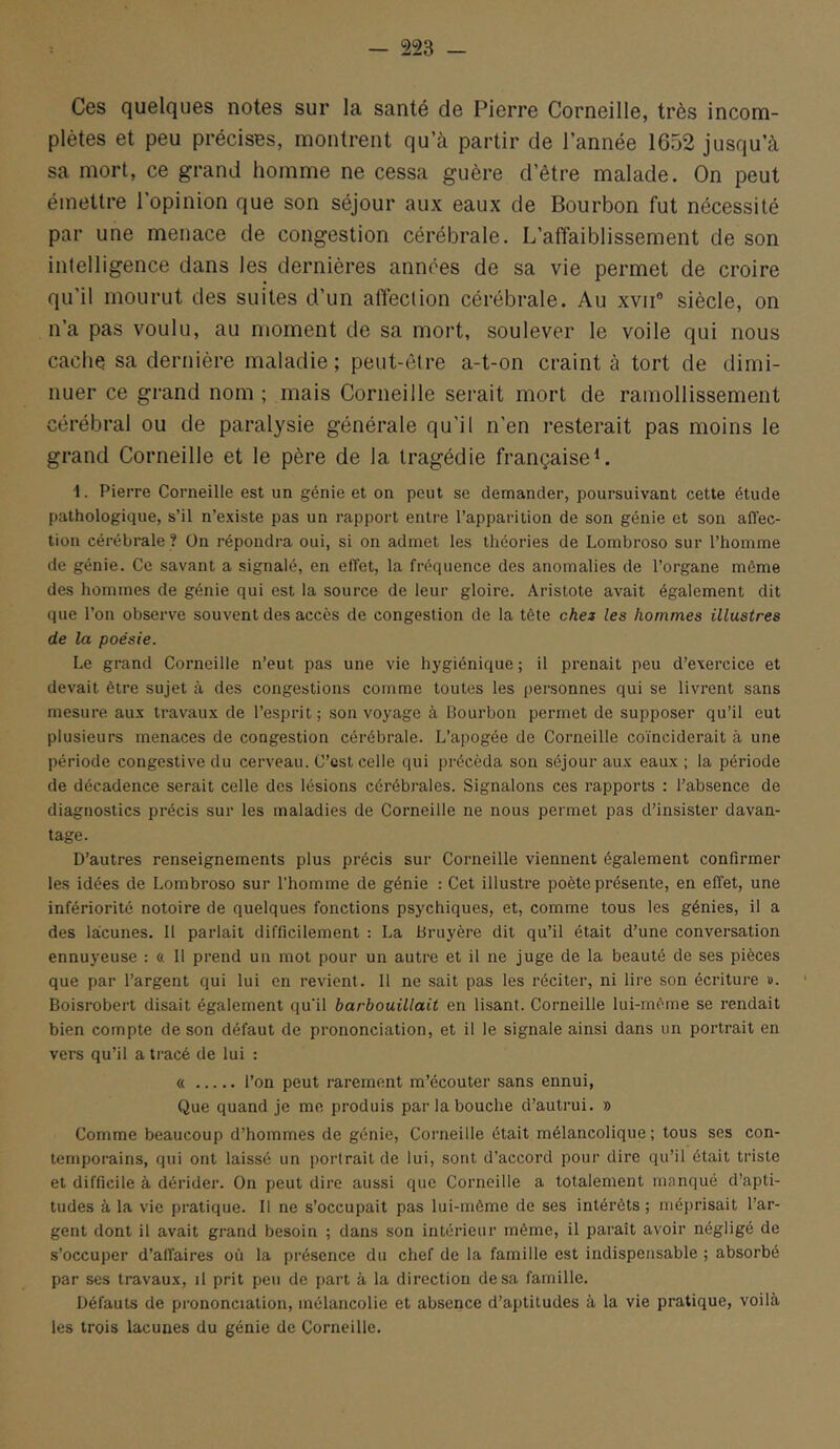 Ces quelques notes sur la santé de Pierre Corneille, très incom- plètes et peu précises, montrent qu’à partir de l’année 1652 jusqu’à sa mort, ce grand homme ne cessa guère d’être malade. On peut émettre l’opinion que son séjour aux eaux de Bourbon fut nécessité par une menace de congestion cérébrale. L’affaiblissement de son intelligence dans les dernières années de sa vie permet de croire qu’il mourut des suites d’un affection cérébrale. Au xvii® siècle, on n’a pas voulu, au moment de sa mort, soulever le voile qui nous cache sa dernière maladie; peut-être a-t-on craint à tort de dimi- nuer ce grand nom ; mais Corneille serait mort de ramollissement cérébral ou de paralysie générale qu’il n'en resterait pas moins le grand Corneille et le père de la tragédie françaiseL 1. Pierre Corneille est un génie et on peut se demander, poursuivant cette étude pathologique, s’il n’existe pas un rapport entre l’apparition de son génie et son affec- tion cérébrale ? On répondra oui, si on admet les théories de Lombroso sur l’homme de génie. Ce savant a signalé, en effet, la fréquence des anomalies de l’organe môme des hommes de génie qui est la source de leur gloire. Aristote avait également dit que l’on observe souvent des accès de congestion de la tête chez les hommes illustres de la poésie. Le grand Corneille n’eut pas une vie hygiénique ; il prenait peu d’exercice et devait être sujet à des congestions comme toutes les personnes qui se livrent sans mesure, aux travaux de l’esprit; son voyage à Bourbon permet de supposer qu’il eut plusieurs menaces de congestion cérébrale. L’apogée de Corneille coïnciderait à une période congestive du cerveau. C’est celle qui précéda son séjour aux eaux ; la période de décadence serait celle des lésions cérébrales. Signalons ces rapports : l’absence de diagnostics précis sur les maladies de Corneille ne nous permet pas d’insister davan- tage. D’autres renseignements plus précis sur Corneille viennent également confirmer les idées de Lombroso sur l’homme de génie : Cet illustre poète présente, en effet, une infériorité notoire de quelques fonctions psychiques, et, comme tous les génies, il a des lacunes. 11 parlait difficilement : La Bruyère dit qu’il était d’une conversation ennuyeuse : a 11 prend un mot pour un autre et il ne juge de la beauté de ses pièces que par l’argent qui lui en revient. 11 ne sait pas les réciter, ni lire son écriture ». Boisrobert disait également qu’il barbouillait en lisant. Corneille lui-même se rendait bien compte de son défaut de prononciation, et il le signale ainsi dans un portrait en vers qu’il a tracé de lui : « l’on peut rarement m’écouter sans ennui, Que quand je me produis par la bouche d’autrui. » Comme beaucoup d’hommes de génie. Corneille était mélancolique; tous scs con- temporains, qui ont laissé un portrait de lui, sont d’accord pour dire qu’il était triste et difficile à dérider. On peut dire aussi que Corneille a totalement manqué d’apti- tudes à la vie pratique. 11 ne s’occupait pas lui-même de ses intérêts ; méprisait l’ar- gent dont il avait grand besoin ; dans son intérieur même, il paraît avoir négligé de s’occuper d’affaires où la présence du chef de la famille est indispensable ; absorbé par ses travaux, il prit peu de part à la direction de sa famille. Défauts de prononciation, mélancolie et absence d’aptitudes à la vie pratique, voilà les trois lacunes du génie de Corneille.