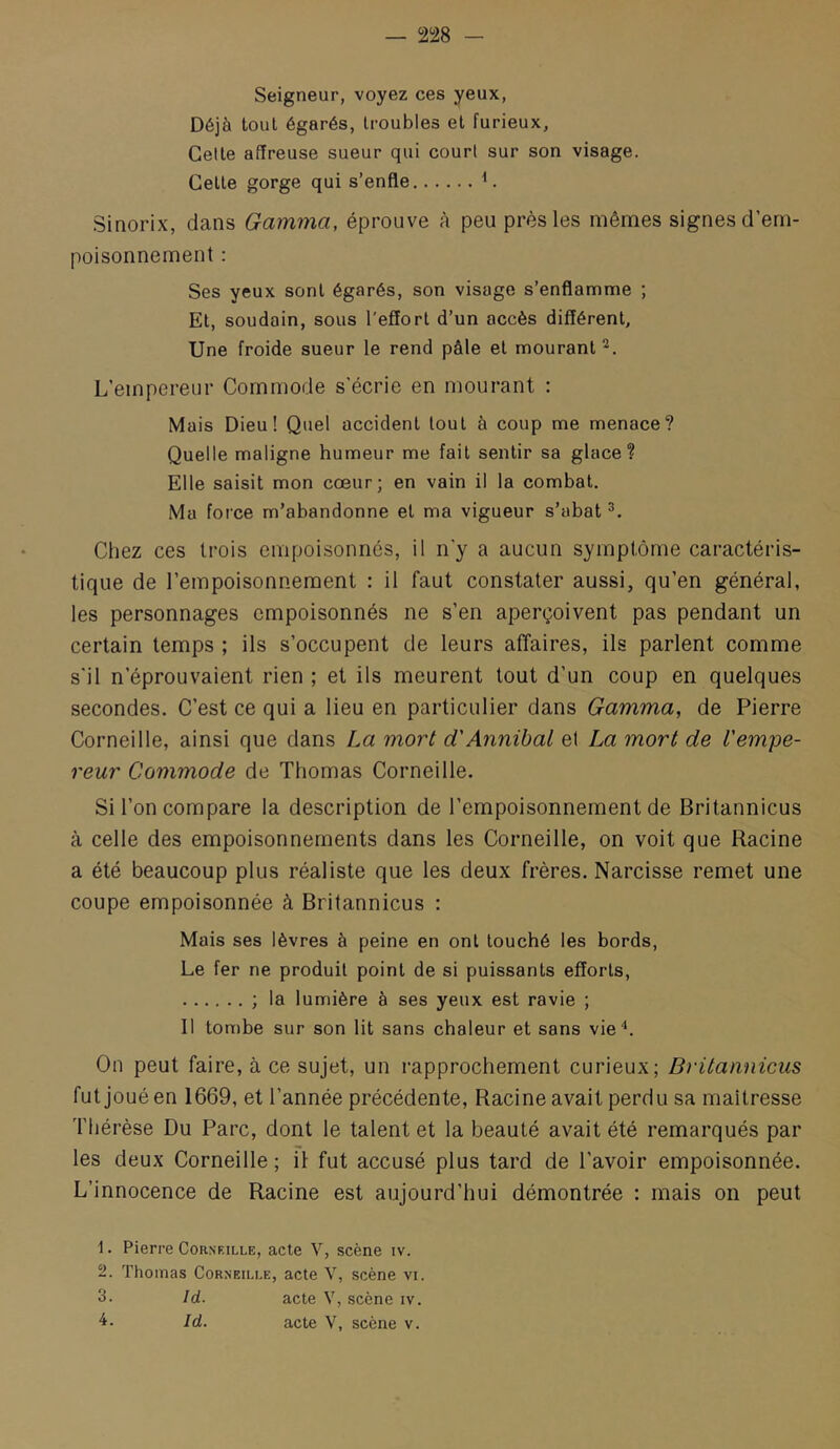 Seigneur, voyez ces yeux, Déjà tout égarés, troubles et furieux. Celte affreuse sueur qui court sur son visage. Celle gorge qui s’enfle Sinorix, dans Gamma, éprouve à peu près les mêmes signes d’em- poisonnement : Ses yeux sont égarés, son visage s’enflamme ; Et, soudain, sous l’effort d’un accès différent. Une froide sueur le rend pâle et mourant L’empereur Commode s’écrie en mourant : Mais Dieu! Quel accident tout à coup me menace? Quelle maligne humeur me fait sentir sa glace? Elle saisit mon cœur; en vain il la combat. Ma force m’abandonne et ma vigueur s’abat Chez ces trois empoisonnés, il n’y a aucun symptôme caractéris- tique de l’empoisonnement : il faut constater aussi, qu’en général, les personnages empoisonnés ne s’en aperçoivent pas pendant un certain temps ; ils s’occupent de leurs affaires, ils parlent comme s'il n’éprouvaient rien ; et ils meurent tout d’un coup en quelques secondes. C’est ce qui a lieu en particulier dans Gamma, de Pierre Corneille, ainsi que dans La mort d'Annibal et La mort de l'empe- reur Commode de Thomas Corneille. Si l’on compare la description de l’empoisonnement de Britannicus à celle des empoisonnements dans les Corneille, on voit que Racine a été beaucoup plus réaliste que les deux frères. Narcisse remet une coupe empoisonnée à Britannicus ; Mais ses lèvres à peine en ont louché les bords. Le fer ne produit point de si puissants efforts, ; la lumière à ses yeux est ravie ; Il tombe sur son lit sans chaleur et sans vie*. On peut faire, à ce sujet, un rapprochement curieux; Britannicus fut joué en 1669, et l’année précédente. Racine avait perdu sa maîtresse Thérèse Du Parc, dont le talent et la beauté avait été remarqués par les deux Corneille ; il fut accusé plus tard de l’avoir empoisonnée. L’innocence de Racine est aujourd’hui démontrée : mais on peut 1. Pierre Corneille, acte V, scène iv. 2. Thomas Corneille, acte V, scène vi. 3. îd. acte V, scène iv. Id. acte V, scène v.