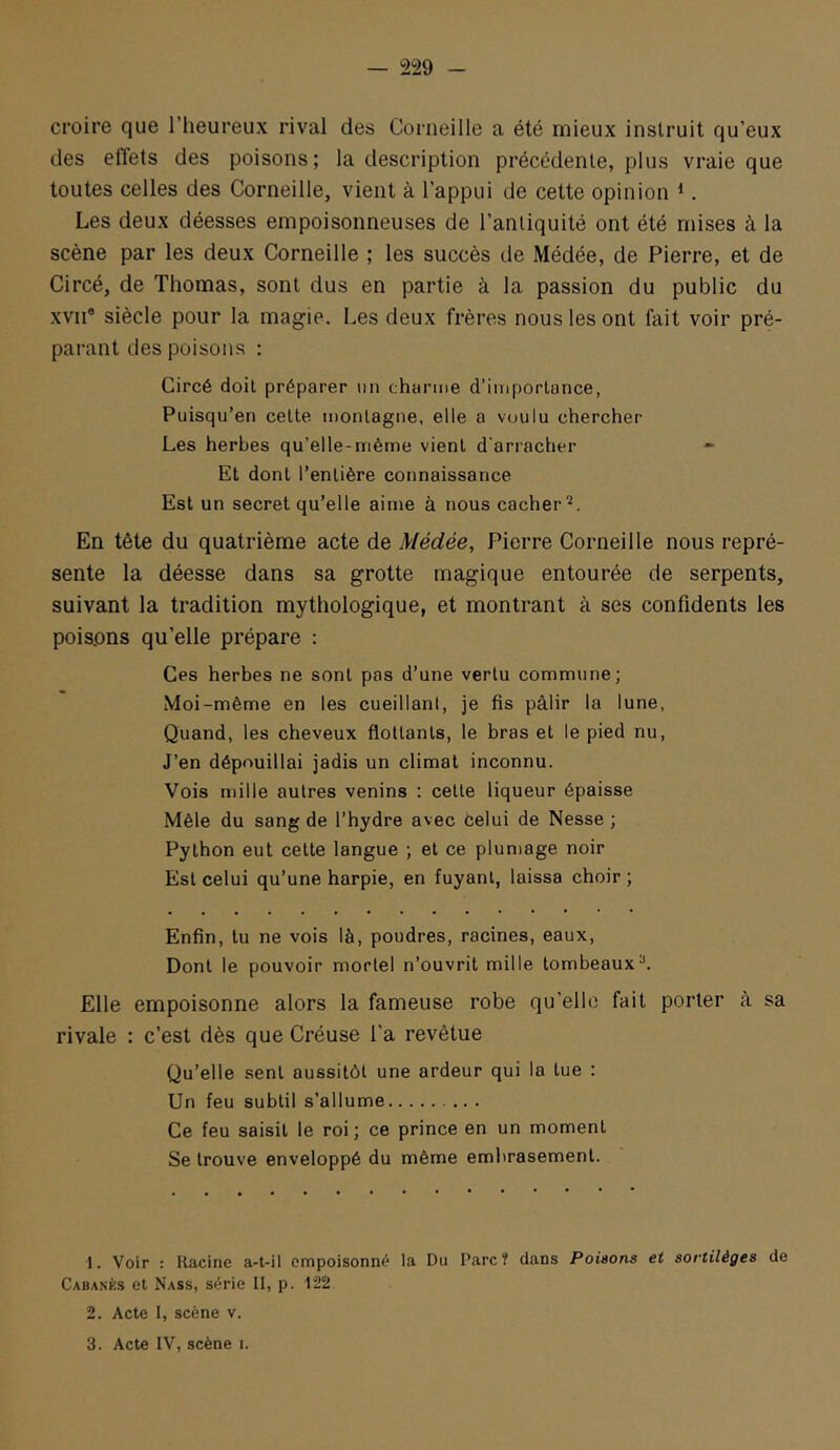 croire que l’heureux rival des Corneille a été mieux instruit qu’eux des efl'ets des poisons; la description précédente, plus vraie que toutes celles des Corneille, vient à l’appui de cette opinion ^. Les deux déesses empoisonneuses de l’antiquité ont été mises à la scène par les deux Corneille ; les succès de Médée, de Pierre, et de Circé, de Thomas, sont dus en partie à la passion du public du XVII® siècle pour la magie. Les deux frères nous les ont fait voir pré- parant des poisons : Circé doit préparer an charme d’iniporlance, Puisqu’en cette montagne, elle a voulu chercher Les herbes qu’elle-niême vient d'arracher *■ Et dont l’entière connaissance Est un secret qu’elle aime à nous cacher^. En tête du quatrième acte de Médée, Pierre Corneille nous repré- sente la déesse dans sa grotte magique entourée de serpents, suivant la tradition mythologique, et montrant à ses confidents les poispns qu’elle prépare : Ces herbes ne sont pas d’une vertu commune; Moi-même en les cueillant, je fis pâlir la lune, Quand, les cheveux flottants, le bras et le pied nu. J’en dépouillai jadis un climat inconnu. Vois mille autres venins ; cette liqueur épaisse Mêle du sang de l’hydre avec Celui de Nesse ; Python eut cette langue ; et ce plumage noir Est celui qu’une harpie, en fuyant, laissa choir ; Enfin, lu ne vois là, poudres, racines, eaux. Dont le pouvoir mortel n’ouvrit mille tombeaux^. Elle empoisonne alors la fameuse robe qu’elle fait porter à sa rivale : c’est dès que Créuse l’a revêtue Qu’elle sent aussitôt une ardeur qui la lue : Un feu subtil s’allume Ce feu saisit le roi; ce prince en un moment Se trouve enveloppé du même embrasement. 1. Voir : Racine a-t-il empoisonné la Du Parc? dans Poisons et sortilèges de Cabanes et Nass, série II, p. 122 2. Acte I, scène v.