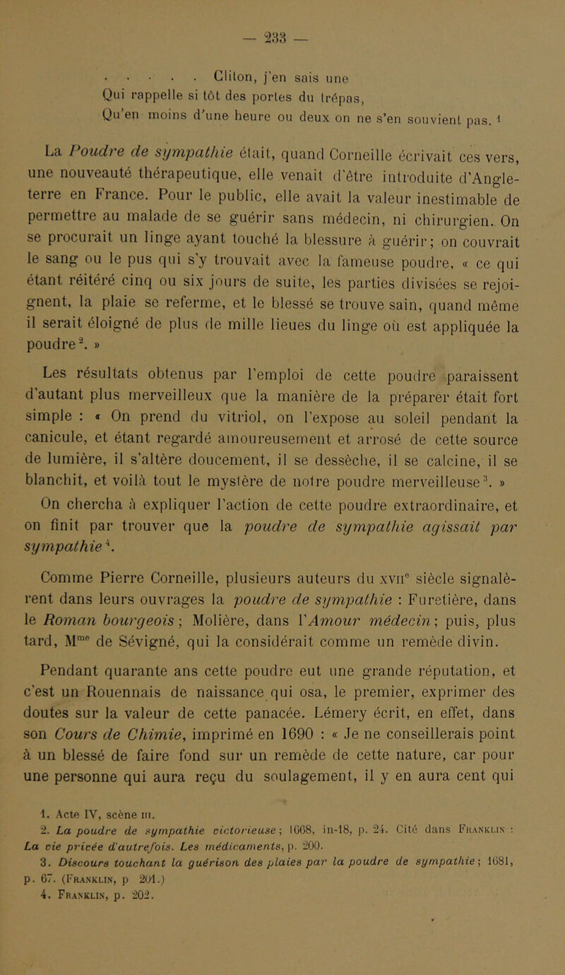 Clilon, j'en sais une Qui rappelle si tôt des portes du trépas, Qu’en moins d’une heure ou deux on ne s’en souvient pas. ^ La Poudre de sympathie était, quand Corneille écrivait ces vers, une nouveauté thérapeutique, elle venait d'être introduite d’Angle- terre en France. Pour le public, elle avait la valeur inestimable de permettre au malade de se guérir sans médecin, ni chirurgien. On se procuiait un linge ayant touché la blessure à guérir; on couvrait le sang ou le pus qui s’y trouvait avec la fameuse poudre, « ce qui étant réitéré cinq ou six jours de suite, les parties divisées se rejoi- gnent, la plaie se referme, et le blessé se trouve sain, quand même il serait éloigné de plus de mille lieues du linge où est appliquée la poudre^ » Les résultats obtenus par l’emploi de cette poudre paraissent d autant plus merveilleux que la manière de la préparer était fort simple : « On prend du vitriol, on l’expose au soleil pendant la canicule, et étant regardé amoureusement et arrosé de cette source de lumière, il s’altère doucement, il se dessèche, il se calcine, il se blanchit, et voilà tout le mystère de notre poudre merveilleuse^ » On chercha à expliquer ra€tion de cette poudre extraordinaire, et on finit par trouver que la poudre de sympathie agissait par sympathie^'. Comme Pierre Corneille, plusieurs auteurs du xvii® siècle signalè- rent dans leurs ouvrages la poudre de sympathie : Furetière, dans le Roman bourgeois ; Molière, dans VAmour médecin ; puis, plus tard, M™® de Sévigné, qui la considérait comme un remède divin. Pendant quarante ans cette poudre eut une grande réputation, et c’est un Rouennais de naissance qui osa, le premier, exprimer des doutes sur la valeur de cette panacée. Lémery écrit, en effet, dans son Cours de Chimie, imprimé en 1690 : « .Je ne conseillerais point à un blessé de faire fond sur un remède de cette nature, car pour une personne qui aura reçu du soulagement, il y en aura cent qui 1. Actfi IV, scène iii. 2. La poudre de sympathie oiotorieuse ; lüG8, in-18, p. 24. Cité dans Fhanki.in ; La oie privée d'autrefois. Les médicaments, p. 200. 3. Discours touchant la guérison des plaies par la poudre de sympathie •, 1081, p. 67. (Franklin, p 201.)