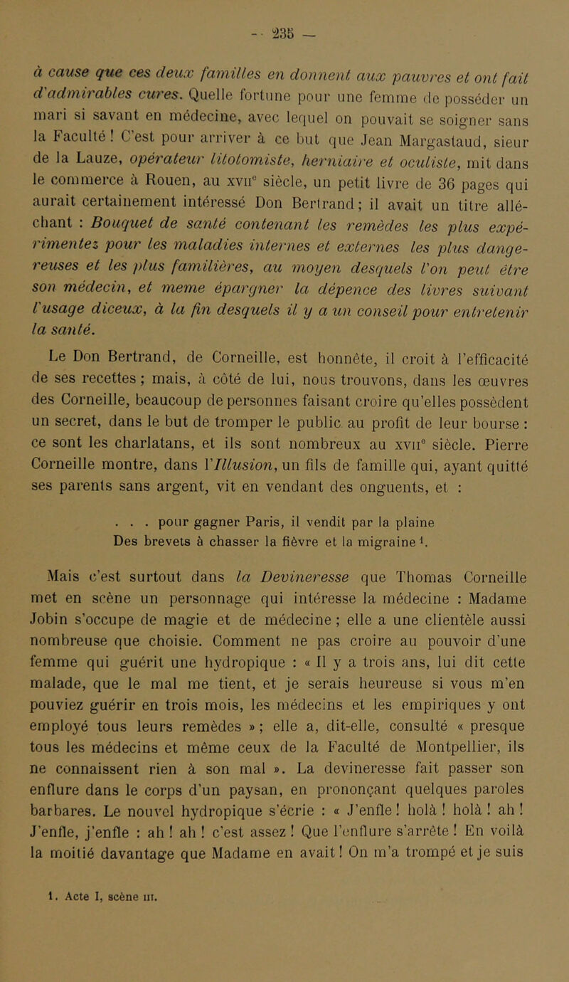 à cause que ces deux familles en donnent aux pauvi'es et ont fait d adniivables cuves. Quello fortiiiiG pour une femme (Je posséder un mai i si savant en médecine, avec lerjuel on pouvait se soigner sans la Faculté! Cest pour arriver à ce but que Jean Margastaud, sieur de la Lauze, opévatew' litotomiste, lievniaive et oculiste, mit dans le commerce à Rouen, au xviF siècle, un petit livre de 36 pages qui aurait certainement intéressé Don Bertrand; il avait un titre allé- chant : Bouquet de santé contenant les remèdes les plus expé- rimentez pour les maladies internes et externes les plus dange- reuses et les plus familières, au moyen desquels l'on peut être son médecin, et meme épargner la dépence des livres suivant l'usage diceux, à la fin desquels il y a un conseil pour entretenir la santé. Le Don Bertrand, de Corneille, est honnête, il croit à l’efficacité de ses recettes ; mais, à côté de lui, nous trouvons, dans les œuvres des Corneille, beaucoup de personnes faisant croire qu’elles possèdent un secret, dans le but de tromper le public au profit de leur bourse : ce sont les charlatans, et ils sont nombreux au xvii° siècle. Pierre Corneille montre, dans Vlllusion, un fils de famille qui, ayant quitté ses parents sans argent, vit en vendant des onguents, et : . . . pour gagner Paris, il vendit par la plaine Des brevets à chasser la fièvre et la migraine b Mais c’est surtout dans la Devineresse que Thomas Corneille met en scène un personnage qui intéresse la médecine : Madame Jobin s’occupe de magie et de médecine; elle a une clientèle aussi nombreuse que choisie. Comment ne pas croire au pouvoir d’une femme qui guérit une hydropique : « Il y a trois ans, lui dit cette malade, que le mal me tient, et je serais heureuse si vous m’en pouviez guérir en trois mois, les médecins et les empiriques y ont employé tous leurs remèdes » ; elle a, dit-elle, consulté « presque tous les médecins et même ceux de la Faculté de Montpellier, ils ne connaissent rien à son mal ». La devineresse fait passer son enflure dans le corps d’un paysan, en prononçant quelques paroles barbares. Le nouvel hydropique s’écrie : « J’enfle! holà ! holà ! ah ! J’enfle, j’enfle : ah ! ah ! c’est assez ! Que l’enflure s’arrête ! En voilà la moitié davantage que Madame en avait! On m’a trompé et je suis