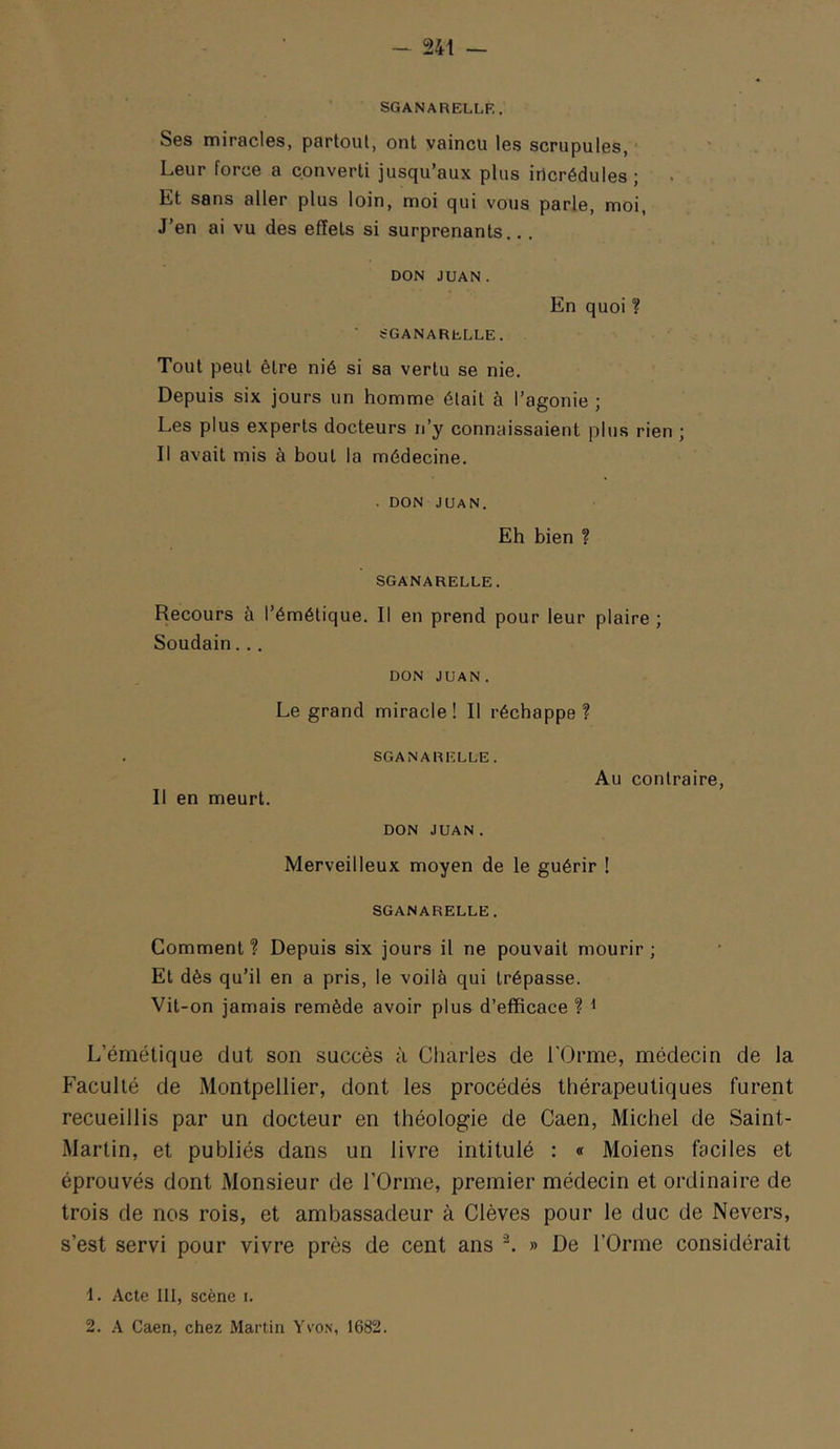 SGANARELLK. Ses miracles, partout, ont vaincu les scrupules. Leur force a converti jusqu’aux plus iricrédules; Et sans aller plus loin, moi qui vous parle, moi. J’en ai vu des effets si surprenants,., DON JUAN. SGANARbLLE. En quoi ? Tout peut être nié si sa vertu se nie. Depuis six jours un homme était à l’agonie ; Les plus experts docteurs n’y connaissaient plus rien ; Il avait mis à bout la médecine. . DON JUAN. Eh bien ? SGANARELLE. Recours à l’émétique. Il en prend pour leur plaire ; Soudain... DON JUAN. Le grand miracle! Il réchappe? Il en meurt. SGANARELLE. Au contraire. DON JUAN. Merveilleux moyen de le guérir ! SGANARELLE. Comment? Depuis six jours il ne pouvait mourir; Et dès qu’il en a pris, le voilà qui trépasse. Vit-on jamais remède avoir plus d’efficace ? ^ L’émétique dut son succès à Charles de l’Orme, médecin de la Faculté de Montpellier, dont les procédés thérapeutiques furent recueillis par un docteur en théologie de Caen, Michel de Saint- Martin, et publiés dans un livre intitulé : « Moiens faciles et éprouvés dont Monsieur de l’Orme, premier médecin et ordinaire de trois de nos rois, et ambassadeur à Clèves pour le duc de Nevers, s’est servi pour vivre près de cent ans » De l’Orme considérait 1. Acte III, scène i. 2. A Caen, chez Martin Yvon, 1682.