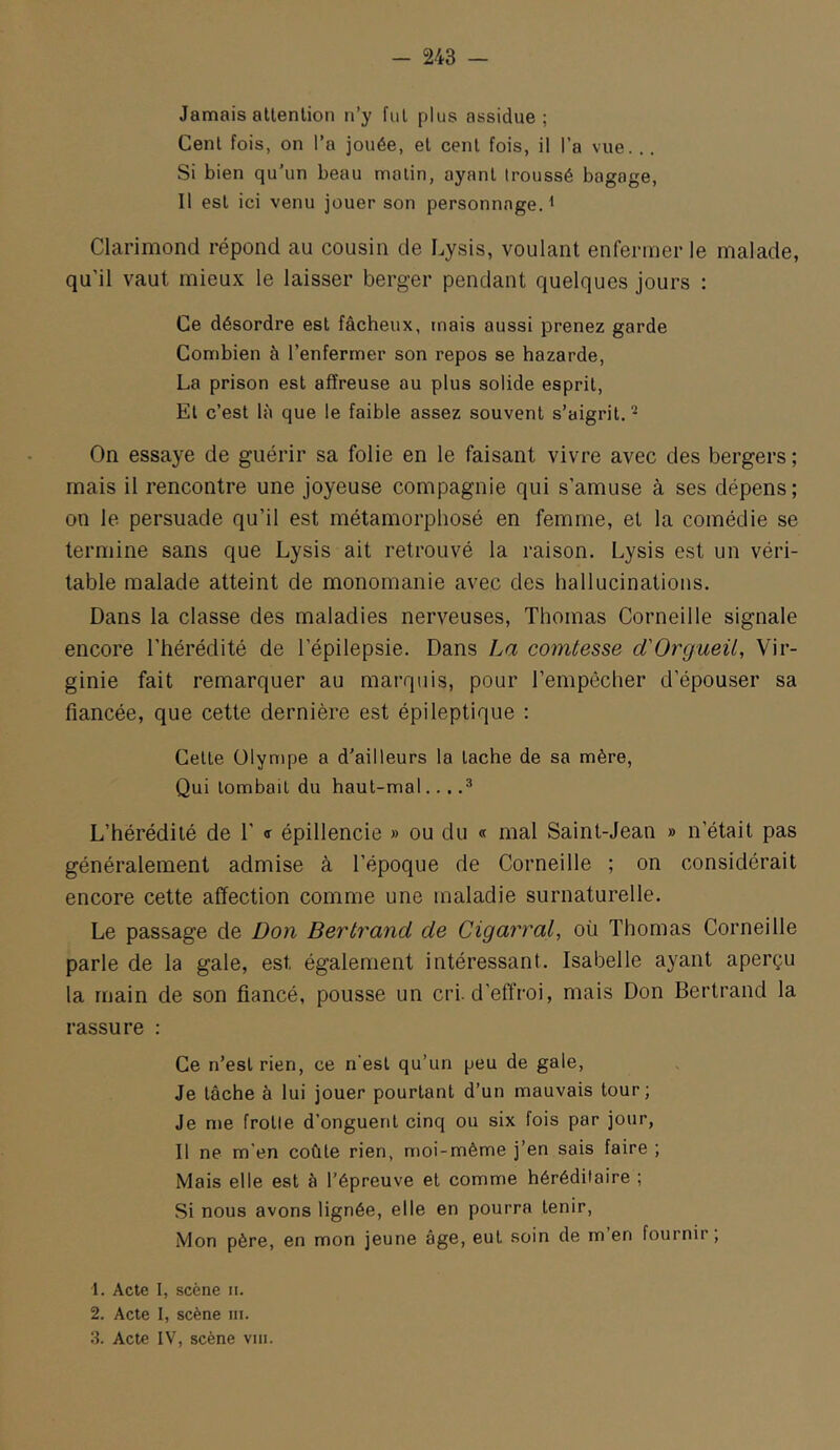 Jamais allenlion n’y fui plus assidue; Cenl fois, on l’a jouée, el cenl fois, il l’a vue. .. Si bien qu’un beau malin, ayant Iroussé bagage, Il est ici venu jouer son personnage. ^ Clarimond répond au cousin de Lysis, voulant enfermer le malade, qu’il vaut mieux le laisser berger pendant quelques jours : Ce désordre est fâcheux, mais aussi prenez garde Combien à l’enfermer son repos se bazarde, La prison est affreuse au plus solide esprit. Et c’est là que le faible assez souvent s’aigrit. ^ On essaye de guérir sa folie en le faisant vivre avec des bergers ; mais il rencontre une joyeuse compagnie qui s’amuse à ses dépens; on le persuade qu’il est métamorphosé en femme, et la comédie se termine sans que Lysis ait retrouvé la raison. Lysis est un véri- table malade atteint de monomanie avec des hallucinations. Dans la classe des maladies nerveuses, Thomas Corneille signale encore l’hérédité de l’épilepsie. Dans La comtesse d'Orgueü, Vir- ginie fait remarquer au marquis, pour l’empêcher d’épouser sa fiancée, que cette dernière est épileptique : Celle Olympe a d’ailleurs la tache de sa mère, Qui tombait du haut-mal... .^ L’hérédité de 1’ <r épillencie » ou du « mal Saint-Jean » n’était pas généralement admise à l’époque de Corneille ; on considérait encore cette affection comme une maladie surnaturelle. Le passage de Don Bertrand de Cigarral, où Thomas Corneille parle de la gale, est également intéressant. Isabelle ayant aperçu la main de son fiancé, pousse un cri. d'effroi, mais Don Bertrand la rassure : Ce n’est rien, ce n’est qu’un peu de gale. Je lâche à lui jouer pourtant d’un mauvais tour; Je me frolle d’onguent cinq ou six fois par jour, Il ne m’en coûte rien, moi-même j’en sais faire ; Mais elle est à l’épreuve et comme héréditaire ; Si nous avons lignée, elle en pourra tenir. Mon père, en mon jeune âge, eut soin de m en fournir, 1. Acte 1, scène ii. 2. Acte I, scène ni.