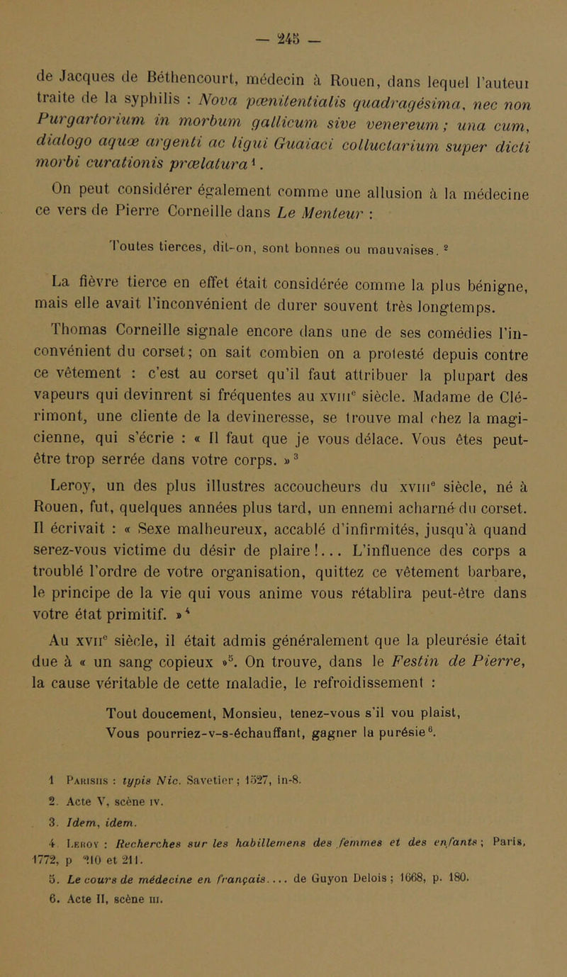 de Jacques de Béthencourt, médecin à Rouen, dans lequel l’auteui traite de la syphilis : Nova pænitentialis quadragésima, nec non Put gai toi iuni in inorbuni gallicwn sive vonereum ; una cuïn, dialogo aqwx argenti ac ligiii Guaiaci colluclarium super dicti morbi curationis prœlatura ^. On peut considérer ég'alement comme une allusion à la médecine ce vers de Pierre Corneille dans Le Menteur : I ouïes tierces, dil-on, sont bonnes ou mauvaises. * La fièvre tierce en effet était considérée comme la plus bénigne, mais elle avait I inconvénient de durer souvent très longtemps. Thomas Corneille signale encore dans une de ses comédies l’in- convénient du corset; on sait combien on a prolesté depuis contre ce vêtement : c’est au corset qu’il faut attribuer la plupart des vapeurs qui devinrent si fréquentes au xviii® siècle. Madame de Clé- rimont, une cliente de la devineresse, se trouve mal chez la magi- cienne, qui s’écrie : « Il faut que je vous délace. Vous êtes peut- être trop serrée dans votre corps. » ® Leroy, un des plus illustres accoucheurs du xviii® siècle, né à Rouen, fut, quelques années plus tard, un ennemi acharné du corset. Il écrivait : « Sexe malheureux, accablé d’infirmités, jusqu’à quand serez-vous victime du désir de plaire!... L’influence des corps a troublé l’ordre de votre organisation, quittez ce vêtement barbare, le principe de la vie qui vous anime vous rétablira peut-être dans votre état primitif. Au xvif siècle, il était admis généralement que la pleurésie était due à « un sang copieux On trouve, dans le Festin de Pierre, la cause véritable de cette maladie, le refroidissement : Tout doucement, Monsieu, tenez-vous s’il vou plaist, Vous pourriez-v-s-échauffanl, gagner la purésie®. 1 Pakisiis : typia Nie. Savetier; I5!27, in-8. 2. Acte V, scène iv. 3. Idem, idem. 4 I.F.iiOv : Recherches sur les habillemens des femmes et des enfants ; Paris, 1772, P ''>IOet21l. 5. Le cours de médecine en français.... de Guyon Delois ; 1668, p. 180.