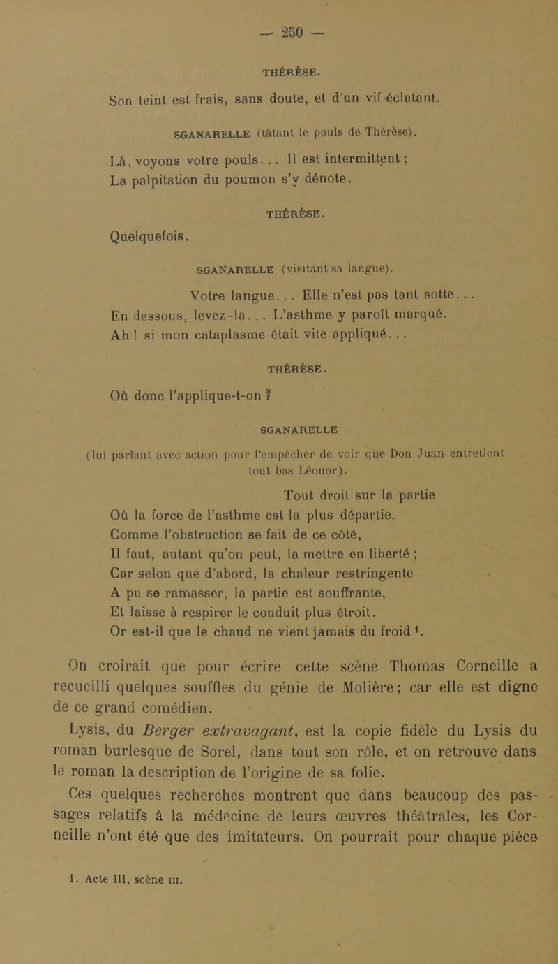 THÉRÈSE. Son leinl est frais, sans doute, el d'un vif éclatant. SGANARELLE (tâtant le pouls de Thérèse). Là, voyons votre pouls... Il est intermittent ; La palpitation du poumon s’y dénote, THÉRÈSE. Quelquefois. SGANARELLE (visitant sa langue). Votre langue... Elle n’est pas tant sotte... En dessous, levez-la... L’asthme y paroît marqué. Ah ! si mon cataplasme était vile appliqué... THÉRÈSE. Où donc l’applique-l-on ? SGANARELLE (lui parlant avec action pour l’empêcher de voir que Don Juan entretient tout bas Léonor). Tout droit sur la partie Où la force de l’asthme est la plus départie. Comme l’obstruction se fait de ce côté. Il faut, autant qu’on peut, la mettre en liberté ; Car selon que d’abord, la chaleur restringenle A pu se ramasser, la partie est souffrante, Et laisse à respirer le conduit plus étroit. Or est-il que le chaud ne vient jamais du froid h On croirait que pour écrire cette scène Thomas Corneille a recueilli quelques souffles du génie de Molière; car elle est digne de ce grand comédien. Lysis, du Berger extravagant, est la copie fidèle du Lysis du roman burlesque de Sorel, dans tout son rôle, et on retrouve dans le roman la description de l’origine de sa folie. Ces quelques recherches montrent que dans beaucoup des pas- sages relatifs à la médecine de leurs œuvres théâtrales, les Cor- neille n’ont été que des imitateurs. On pourrait pour chaque pièce