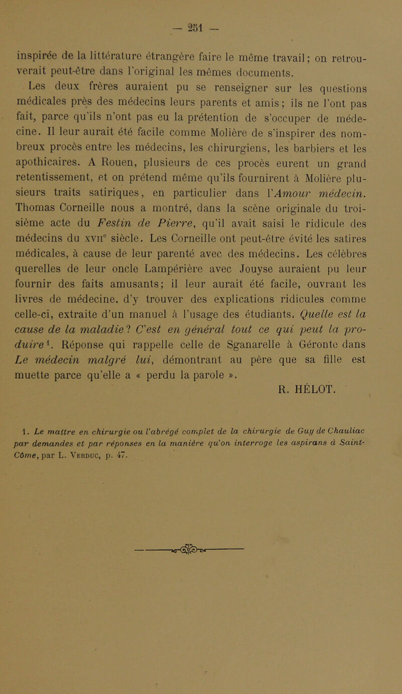 inspirée de la littérature étrangère faire le même travail ; on retrou- verait peut-être clans l’original les mêmes documents. Les deux frères auraient pu se renseigner sur les questions médicales près des médecins leurs parents et amis; ils ne l’ont pas fait, parce qu’ils n’ont pas eu la prétention de s’occuper de méde- cine. Il leur aurait été facile comme Molière de s’inspirer des nom- breux procès entre les médecins, les chirurgiens, les barbiers et les apothicaires. A Rouen, plusieurs de ces procès eurent un grand retentissement, et on prétend même qu’ils fournirent à Molière plu- sieurs traits satiriques, en particulier dans l'Amour médecin. Thomas Corneille nous a montré, dans la scène originale du troi- sième acte du Festin de Pierre, qu’il avait saisi le ridicule des médecins du xvii® siècle. Les Corneille ont peut-être évité les satires médicales, à cause de leur parenté avec des médecins. Les célèbres querelles de leur oncle Lampérière avec Jouyse auraient pu leur fournir des faits amusants; il leur aurait été facile, ouvrant les livres de médecine, d’y trouver des explications ridicules comme celle-ci, extraite d’un manuel <à l’usage des étudiants. Quelle est la cause de la maladie! C'est en général tout ce qui peut la pro- duire^. Réponse qui rappelle celle de Sganarelle à Géronto dans Le médecin malgré lui, démontrant au père que sa fille est muette parce qu’elle a « perdu la parole ». R. HÉLOT. 1. Le maître en chirurgie ou l'abrégé complet de la chirurgie de Guy de Chauliac par demandes et par réponses en la manière qu'on interroge les aspirans à Saint- Cûme, par L. Yerduc, p. 47.