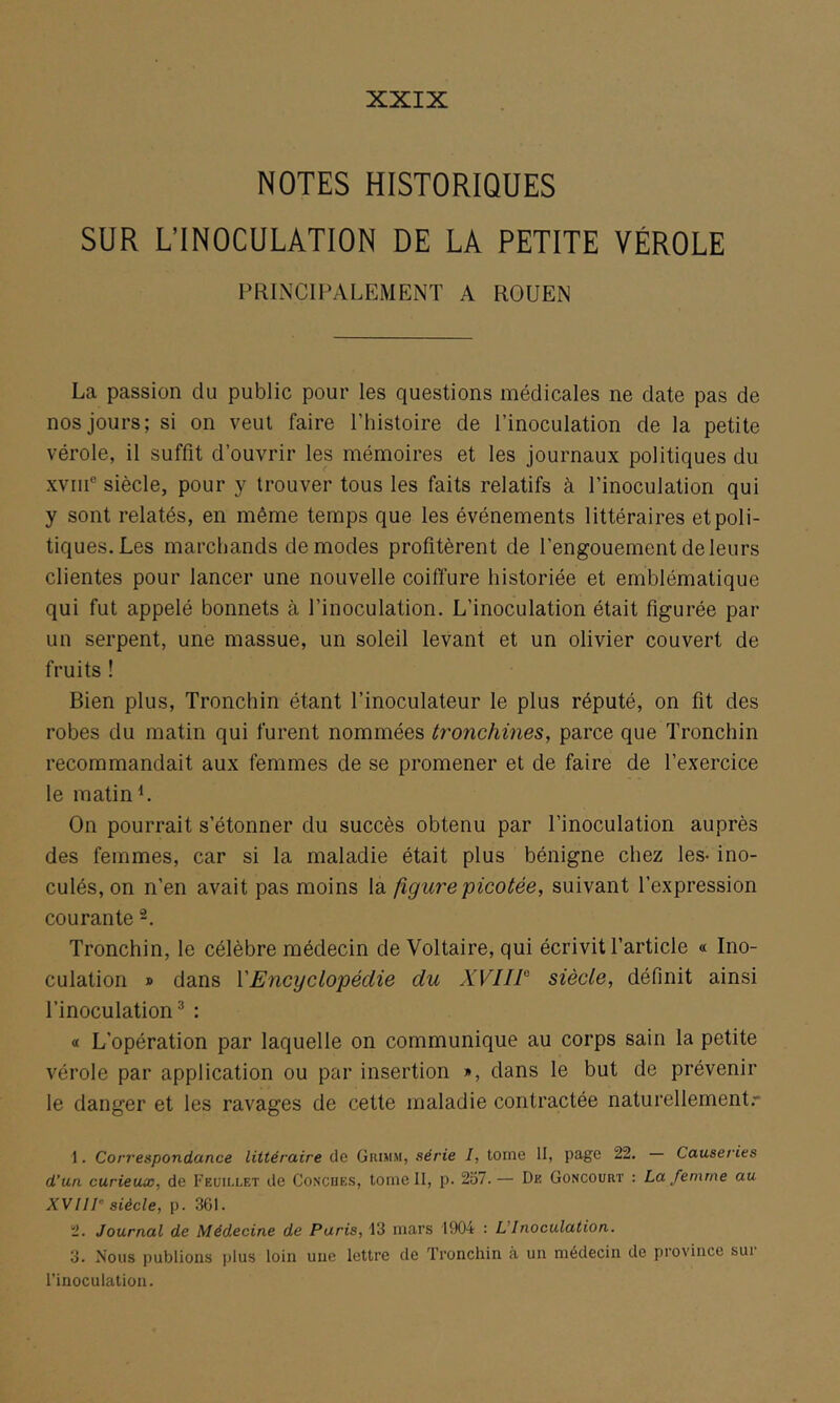 XXIX NOTES HISTORIQUES SUR L’INOCULATION DE LA PETITE VÉROLE PRINCIPALEMENT A ROUEN La passion du public pour les questions médicales ne date pas de nos jours; si on veut faire l’histoire de l’inoculation de la petite vérole, il suffit d’ouvrir les mémoires et les journaux politiques du xviiP siècle, pour y trouver tous les faits relatifs à l’inoculation qui y sont relatés, en même temps que les événements littéraires et poli- tiques. Les marchands de modes profitèrent de l’engouement de leurs clientes pour lancer une nouvelle coiffure historiée et emblématique qui fut appelé bonnets à l’inoculation. L’inoculation était figurée pat- un serpent, une massue, un soleil levant et un olivier couvert de fruits ! Bien plus, Tronchin étant l’inoculateur le plus réputé, on fit des robes du matin qui furent nommées tronchines, parce que Tronchin recommandait aux femmes de se promener et de faire de l’exercice le matin L On pourrait s’étonner du succès obtenu par l’inoculation auprès des femmes, car si la maladie était plus bénigne chez les- ino- culés, on n’en avait pas moins la figure picotée, suivant l’expression courante -, Tronchin, le célèbre médecin de Voltaire, qui écrivit l’article « Ino- culation » dans VEncyclopédie du XVIIP siècle, définit ainsi l’inoculation^ : « L’opération par laquelle on communique au corps sain la petite vérole par application ou par insertion », dans le but de prévenir le danger et les ravages de cette maladie contractée naturellement.-' 1. Correspondance littéraire de Grimm, série I, tome H, page 22. — Causeries d’un curieux, de Feuillet de Conçues, tome II, p. 257.— De Goncourt : La femme au XVH1° siècle, p. 361. 2. Journal de Médecine de Paris, 13 mars 1904 : L'Inoculation. 3. Nous publions plus loin une lettre de Tronchin à un médecin de province sur l’inoculation.