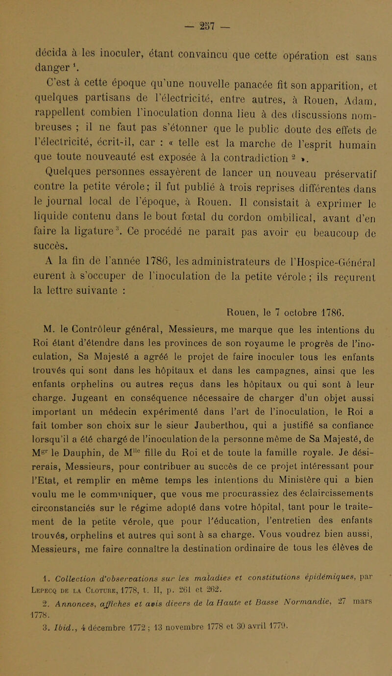 — 257 — décidti ù. Igs inociilô!, Gtcint convaincu cju6 cGttG opGrcition 6st Scins danger *. C est a cette époque qu une nouvelle panacée fît son apparition, et quelques partisans de l’électricité, entre autres, à Rouen, Adam, rappellent combien 1 inoculation donna lieu à des discussions nom- breuses ; il ne faut pas s’étonner que le public doute des effets de 1 électricité, écrit-il, car : « telle est la marche de l’esprit humain que toute nouveauté est exposée à la contradiction ^ *. Quelques personnes essayèrent de lancer un nouveau préservatif contre la petite vérole; il fut publié à trois reprises différentes dans le journal local de l’époque, à Rouen. Il consistait à exprimer le liquide contenu dans le bout fœtal du cordon ombilical, avant d’en faire la ligature ^ Ce procédé ne paraît pas avoir eu beaucoup de succès. A la fin de l’année 1786, les administrateurs de l’Hospice-Général eurent à s’occuper de l’inoculation de la petite vérole ; ils reçurent la lettre suivante : Rouen, le 7 octobre 1786. M. le Contrôleur général, Messieurs, me marque que les intentions du Roi étant d’étendre dans les provinces de son royaume le progrès de l’ino- culation, Sa Majesté a agréé le projet de faire inoculer tous les enfants trouvés qui sont dans les hôpitaux et dans les campagnes, ainsi que les enfants orphelins ou autres reçus dans les hôpitaux ou qui sont à leur charge. Jugeant en conséquence nécessaire de charger d’un objet aussi important un médecin expérimenté dans l’art de l’inoculation, le Roi a fait tomber son choix sur le sieur Jauberthou, qui a justifié sa confiance lorsqu’il a été chargé de l’inoculation de la personne même de Sa Majesté, de M®’’ le Dauphin, de M® fille du Roi et de toute la famille royale. Je dési- rerais, Messieurs, pour contribuer au succès de ce projet intéressant pour l’Etat, et remplir en même temps les intentions du Ministère qui a bien voulu me le communiquer, que vous me procurassiez des éclaircissements circonstanciés sur le régime adopté dans votre hôpital, tant pour le traite- ment de la petite vérole, que pour Péducation, l’entretien des enfants trouvés, orphelins et autres qui sont à sa charge. Vous voudrez bien aussi, Messieurs, me faire connaître la destination ordinaire de tous les élèves de 1. Collection d’obseroations sur les maladies et constitutions épidémiques, par Lf.pecq de la Clôture, 1778, t. II, p. 2ül et 262. 2. Annonces, afflches et aeis dicers de la Haute et Basse Normandie, 27 mars 1778.