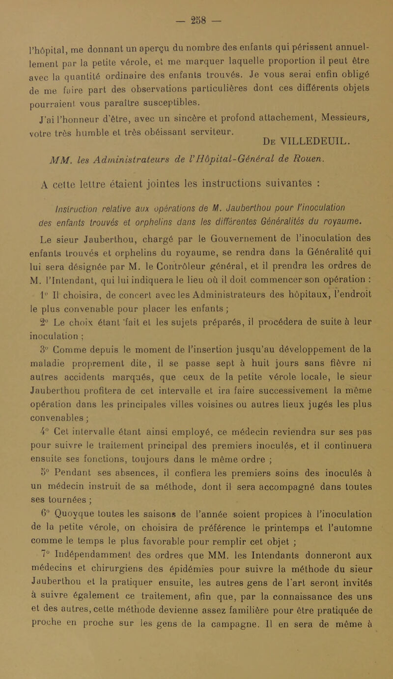 l’hôpital, me donnant un aperçu du nombre des enfants qui périssent annuel- lement par la petite vérole, et me marquer laquelle proportion il peut être avec la quantité ordinaire des enfants trouvés. Je vous serai enfin obligé de me faire part des observations particulières dont ces différents objets pourraient vous paraître susceptibles. J’ai l’honneur d’être, avec un sincère et profond attachement, Messieurs, votre très humble et très obéissant serviteur. De VILLEDEUIL. MM. les Adminisirateurs de VHôpital-Général de Rouen. A celte lettre étaient jointes les instructions suivantes : Instruction relative aux opérations de M. Jauberthou pour l’inoculation des enfants trouvés et orphelins dans les différentes Généralités du royaume. Le sieur Jauberthou, chargé par le Gouvernement de l’inoculation des enfants trouvés et orphelins du royaume, se rendra dans la Généralité qui lui sera désignée par M. le Contrôleur général, et il prendra les ordres de M. l’Intendant, qui lui indiquera le lieu où il doit commencer son opération : L’ Il choisira, de concert avec les Administrateurs des hôpitaux, l’endroit le plus convenable pour placer les enfants; 2 Le choix étant 'fait et les sujets préparés, il procédera de suite à leur inoculation ; 3^' Comme depuis le moment de l’insertion jusqu’au développement de la maladie pro[irement dite, il se passe sept à huit jours sans fièvre ni autres accidents marqués, que ceux de la petite vérole locale, le sieur Jauberthou profitera de cet intervalle et ira faire successivement la même opération dans les principales villes voisines ou autres lieux jugés les plus convenables ; 4“ Cet intervalle étant ainsi employé, ce médecin reviendra sur ses pas pour suivre le traitement principal des premiers inoculés, et il continuera ensuite ses fonctions, toujours dans le même ordre ; 5° Pendant ses absences, il confiera les premiers soins des inoculés à un médecin instruit de sa méthode, dont il sera accompagné dans toutes ses tournées ; 6 Quoyque toutes les saisons de l’année soient propices à l’inoculation de la petite vérole, on choisira de préférence le printemps et l’automne comme le temps le plus favorable pour remplir cet objet ; 7 Indépendamment des ordres que MM. les Intendants donneront aux médecins et chirurgiens des épidémies pour suivre la méthode du sieur Jauberthou et la pratiquer ensuite, les autres gens de l'art seront invités à suivre également ce traitement, afin que, par la connaissance des uns et des autres, celte méthode devienne assez familière pour être pratiquée de proche en proche sur les gens de la campagne. Il en sera de même à