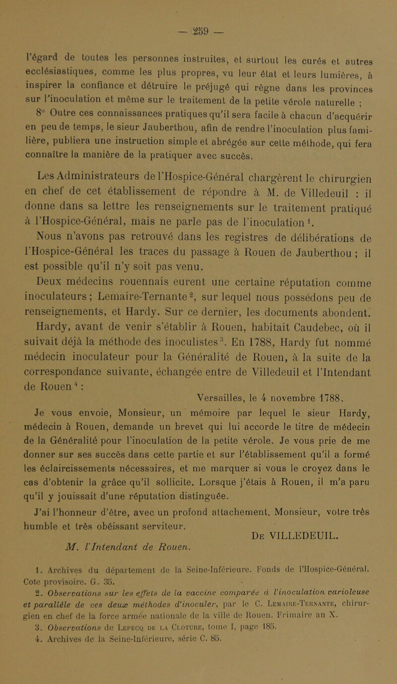 l’égard de toutes les personnes instruites, et surtout les curés et autres ecclésiastiques, comme les plus propres, vu leur état et leurs lumières, à inspirer la confiance et détruire le préjugé qui règne dans les provinces sur l'inoculation et même sur le traitement de la petite vérole naturelle ; 8'' Outre ces connaissances pratiques qu’il sera facile à chacun d’acquérir en peu de temps, le sieur Jauberthou, afin de rendre l’inoculation plus fami- lière, publiera une instruction simple et abrégée sur cette méthode, qui fera connaître la manière de la pratiquer avec succès. Les Administrateurs del’Hospice-Général chargèrent le chirurgien en chef de cet établissement de répondre à M. de Villedeuil : il donne dans sa lettre les renseignements sur le traitement pratiqué à l’Hospice-Général, mais ne parle pas de l’inoculation L Nous n’avons pas retrouvé dans les registres de délibérations de l’Hospice-Général les traces du passage à Rouen de Jauberthou ; il est possible qu’il n’y soit pas venu. Deux médecins rouennais eurent une certaine réputation comme inoculateurs ; Lemaire-Ternante^ sur lequel nous possédons peu de renseignements, et Hardy. Sur ce dernier, les documents abondent. Hardy, avant de venir s’établir à Rouen, habitait Caudebec, oü il suivait déjà la méthode des inoculistes^ En 1788, Hardy fut nommé médecin inoculateur pour la Généralité de Rouen, à la suite de la correspondance suivante, échangée entre de Villedeuil et l’Intendant de Rouen : Versailles, le 4 novembre 1788. Je vous envoie, Monsieur, un mémoire par lequel le sieur Hardy, médecin à Rouen, demande un brevet qui lui accorde le litre de médecin de la Généralité pour l’inoculation de la petite vérole. Je vous prie de me donner sur ses succès dans cette partie et sur l’établissement qu’il a formé les éclaircissements nécessaires, et me marquer si vous le croyez dans le cas d’obtenir la grâce qu’il sollicite. Lorsque j’étais à Rouen, il m’a paru qu’il y jouissait d’une réputation distinguée. J’ai l’honneur d’être, avec un profond attachement, Monsieur, votre très humble et très obéissant serviteur. De villedeuil. M. VIntendant de Rouen. 1. Archives du département do la Seine-Iiiférieure. Fonds de l’IIospice-Général. Cote provisoire. G. 3o. 2. Observations sur les effets de la vaccine comparée à Vinoculation varioleuse et parallèle de ces deux méthodes d’inoculer, par le C. Lemaiiuc-Tiîknantk, cliirur- gien en chef de la force armée nationale de la ville de Rouen. Frimaire an X. 3. Observations de Leeecq de i.a Ci.oture, tome I, page 185. 4. Archives de la Seine-Inférieure, série C. 85.