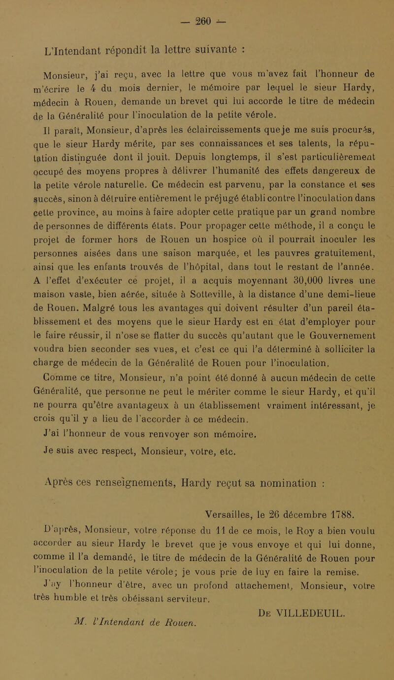 L’Intendant répondit la lettre suivante : Monsieur, j’ai reçu, avec la lettre que vous m’avez fait l’honneur de m’écrire le 4 du mois dernier, le mémoire par lequel le sieur Hardy, médecin à Rouen, demande un brevet qui lui accorde le titre de médecin de la Généralité pour l’inoculation de la petite vérole. Il paraît. Monsieur, d’après les éclaircissements queje me suis procurés, que le sieur Hardy mérite, par ses connaissances et ses talents, la répu- tation distinguée dont il jouit. Depuis longtemps, il s’est particulièrement occupé des moyens propres à délivrer l’humanité des effets dangereux de la petite vérole naturelle. Ce médecin est parvenu, par la constance et ses succès, sinon à détruire entièrement le préjugé établi contre l’inoculation dans cette province, au moins à faire adopter cette pratique par un grand nombre de personnes de différents états. Pour propager cette méthode, il a conçu le projet de former hors de Rouen un hospice où il pourrait inoculer les personnes aisées dans une saison marquée, et les pauvres gratuitement, ainsi que les enfants trouvés de l’hôpital, dans tout le restant de l’année. A l’effet d’exécuter ce projet, il a acquis moyennant 3Ü,U00 livres une maison vaste, bien aérée, située à Sotteville, à la distance d’une demi-lieue de Rouen. Malgré tous les avantages qui doivent résulter d’un pareil éta- blissement et des moyens que le sieur Hardy est en état d’employer pour le faire réussir, il n’ose se flatter du succès qu’autant que le Gouvernement voudra bien seconder ses vues, et c’est ce qui l’a déterminé à solliciter la charge de médecin de la Généralité de Rouen pour l’inoculation. Gomme ce titre. Monsieur, n’a point été donné à aucun médecin de cette Généralité, que personne ne peut le mériter comme le sieur Hardy, et qu’il ne pourra qu’être avantageux à un établissement vraiment intéressant, je crois qu’il y a lieu de l’accorder à ce médecin. J’ai l’honneur de vous renvoyer son mémoire. Je suis avec respect, Monsieur, votre, etc. Après ces renseignements, Hardy reçut sa nomination : Versailles, le 26 décembre 1788. D a[)rès. Monsieur, votre réponse du 11 de ce mois, le Roy a bien voulu accorder au sieur Hardy le brevet que je vous envoyé et qui lui donne, comme il l’a demandé, le titre de médecin de la Généralité de Rouen pour 1 inoculation de la petite vérole; je vous prie de luy en faire la remise. J iiy l’bonneur d’être, avec un profond attachement. Monsieur, votre très humble et très obéissant serviteur. De VILLEDEUIL. M. L’Intendant de Rouen.