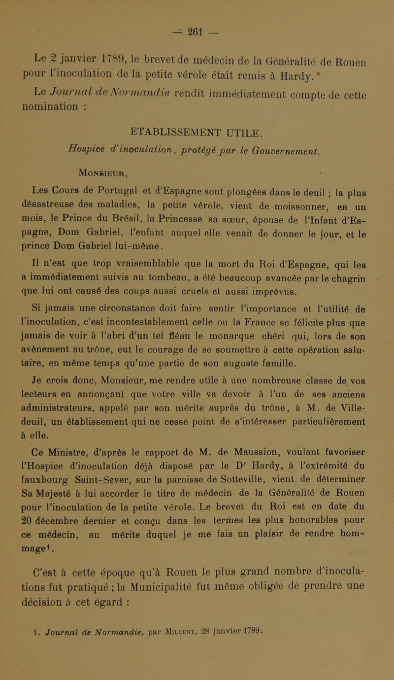 Le 2 janvier 17S9, le brevet de médecin de la Généralité de Rouen pour l’inoculation de la petite vérole était remis à Hardy. * Le Journal de Normandie rendit immédiatement compte de cette nomination : ETABLISSEMENT UTILE. Hospice d inoculdtion ^ protégé par le Gouoernement. Monsieur, Les Cours de Portugal et d Espagne sont plongées dans le deuil j la plus désastreuse des maladies, la petite vérole, vient de moissonner, en un mois, le Prince du Brésil, la Princesse sa sœur, épouse de l’Infant d’Es- pagne, Dom Gabriel, l’enfant auquel elle venait de donner le jour, et le prince Dom Gabriel lui-même. II n’est que trop vraisemblable que la mort du Roi d’Espagne, qui les a immédiatement suivis au tombeau, a été beaucoup avancée par le chagrin que lui ont causé des coups aussi cruels et aussi imprévus. Si jamais une circonstance doit faire sentir l’importance et l’utilité de l’inoculation, c’est incontestablement celle ou la France se félicite plus que jamais de voir à l’abri d’un tel fléau le monarque chéri qui, lors de son avènement au trône, eut le courage de se soumettre à celte opération salu- taire, en même temps qu’une partie de son auguste famille. Je crois donc. Monsieur, me rendre utile à une nombreuse classe de vos lecteurs en annonçant que votre ville va devoir à l’un de ses anciens administrateurs, appelé par son mérite auprès du trône, à M. de Ville- deuil, un établissement qui ne cesse point de s’intéresser particulièrement à elle. Ce Ministre, d’après le rapport de M. de Maussion, voulant favoriser l’Hospice d’inoculation déjà disposé par le D'' Hardy, à l’extrémité du fauxbourg Saint-Sever, sur la paroisse de Sotteville, vient, de déterminer Sa Majesté à lui accorder le titre de médecin de la Généralité de Rouen pour l’inoculation de la petite vérole. Le brevet du Roi est en date du 20 décembre dernier et conçu dans les termes les plus honorables pour ce médecin, au mérite duquel je me fais un plaisir de rendre hom- mage L C’est à cette époque qu’à Rouen le plus grand nombre d’inocula- tions fut pratiqué ; la Municipalité fut même obligée de prendre une décision à cet égard : l. Journal de Normandie, par Milcent, 28 janvier 1789.